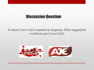 Discussion Question
Evaluate Coca Cola’s response to Ajegroup. What suggestions
would you give Coca Cola?
 