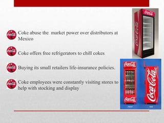 Coke abuse the market power over distributors at
Mexico
Coke offers free refrigerators to chill cokes
Buying its small retailers life-insurance policies.
Coke employees were constantly visiting stores to
help with stocking and display
 