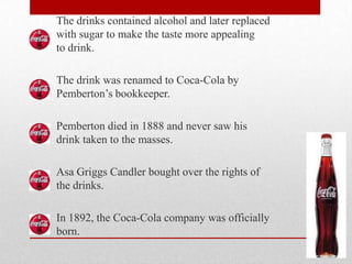 The drinks contained alcohol and later replaced
with sugar to make the taste more appealing
to drink.
The drink was renamed to Coca-Cola by
Pemberton’s bookkeeper.
Pemberton died in 1888 and never saw his
drink taken to the masses.
Asa Griggs Candler bought over the rights of
the drinks.
In 1892, the Coca-Cola company was officially
born.
 