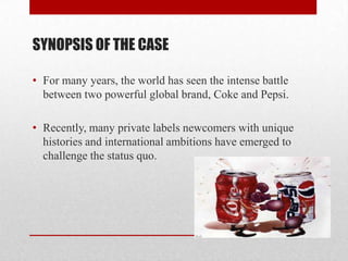 SYNOPSIS OF THE CASE
• For many years, the world has seen the intense battle
between two powerful global brand, Coke and Pepsi.
• Recently, many private labels newcomers with unique
histories and international ambitions have emerged to
challenge the status quo.
 