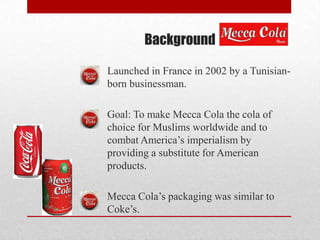 Background
Launched in France in 2002 by a Tunisian-
born businessman.
Goal: To make Mecca Cola the cola of
choice for Muslims worldwide and to
combat America’s imperialism by
providing a substitute for American
products.
Mecca Cola’s packaging was similar to
Coke’s.
 