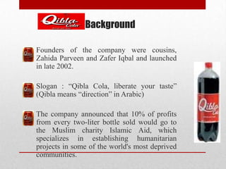 Background
Founders of the company were cousins,
Zahida Parveen and Zafer Iqbal and launched
in late 2002.
Slogan : “Qibla Cola, liberate your taste”
(Qibla means “direction” in Arabic)
The company announced that 10% of profits
from every two-liter bottle sold would go to
the Muslim charity Islamic Aid, which
specializes in establishing humanitarian
projects in some of the world's most deprived
communities.
 