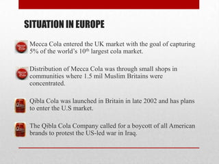SITUATION IN EUROPE
Mecca Cola entered the UK market with the goal of capturing
5% of the world’s 10th largest cola market.
Distribution of Mecca Cola was through small shops in
communities where 1.5 mil Muslim Britains were
concentrated.
Qibla Cola was launched in Britain in late 2002 and has plans
to enter the U.S market.
The Qibla Cola Company called for a boycott of all American
brands to protest the US-led war in Iraq.
 