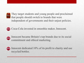 They target students and young people and proclaimed
that people should switch to brands that were
independent of governments and their unjust policies.
Coca-Cola invested in smoothie maker, Innocent.
Innocent became Britain’s top brands due to its social
commitment and ethical marketing.
Innocent dedicated 10% of its profit to charity and use
recycled bottles.
 