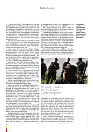 10
The New Colombia
Forthepast50years,Colombiahasbeenwracked
by Latin America’s oldest guerrilla insurgency. But
last September, Santos opened formal talks with the
Revolutionary Armed Forces of Colombia (the Farc)
to try to ﬁnd peace. Success would end a conﬂict that
has become entwined with rightwing paramilitary
groups, displaced millions and left thousands dead.
As the Farc has also funded itself with narco-trafﬁck-
ing (although it denies this), peace has international
ramiﬁcations too.
Yet many Colombians, following the failure of all
other Farc peace talks, fear Santos in his pursuit of a
successful deal has become more of a Chamberlain
than a Churchill. Since the talks began, his popular-
ity has slumped below 50 per cent.
Santos leans forward into the bright Andean
sunlight streaming through the windows. Nervous
presidential aides rustle their papers. On the wall, a
portrait of a man on a rearing horse peers out of a
grapeshot-ridden period of Colombian history. “I am
not an appeaser. What I want is peace,” Santos says
crisply, chopping the air with his hand. “Believe me,
it is much harder to make peace than war.”
Santos knows whereof he speaks. As defence min-
ister under Álvaro Uribe, the former president, he
pounded the Farc’s 8,000 troops relentlessly. Not that
this has stopped Uribe from since becoming one of
Santos’s most relentless critics.
“No one has hit the Farc harder than I. But all wars
have to end at some point, and that requires a negoti-
ated solution,” Santos says. “That is why every mili-
tary ofﬁcer ﬁghts – so that there may be peace. Still,
as I have always said, these talks have limits, and if
peace is not possible we shall walk away.”
Having established the point, the emotional tem-
perature in the room drops, his aides relax and the
president resumes his inscrutable poise.
Santos, 61, studied at the London School of Eco-
nomics and, like many well-bred Colombians, has
a strand of Anglophilia. Indeed, he is a “gent” in the
English phrase. The nephew of a former president,
his family owned the country’s newspaper of record,
El Tiempo, until it was sold in 2007. He is cultivated
and urbane, but remains grounded by drawing life
lessons from poker. “Truman and Roosevelt… liked
to play,” he says. “It reminded them of everyday life
and of governing, that you need to know the rules of
the game, when to risk, who your rivals are, and that
you need luck and vision in order to win.”
More than anything, though, Santos is groomed
for power. He has worked as a minister of trade, of
ﬁnance and of defence. Before government, he was
a journalist and set up a think-tank dedicated to the
knotty theme of good governance.
On paper, therefore, few presidents anywhere are
as well prepared for the job, including its potential
pitfalls. Santos did not need to open the peace talks
– continuing to ﬁght would have been the easier path
politically. But the stars were aligned, especially after
Cuba urged the Marxist Farc to give up its anachronis-
Fighting talk:
since last
September the
Farc guerrillas,
below, have
been in formal
discussions with
the Colombian
government
tic armed struggle. So Santos took a calculated risk. As
he says, “the potential returns are so high”.
Peace would certainly be a game changer for
Colombia’s $390bn economy. “With peace, our econ-
omy would do better still,” says Santos.
Colombia is also a member of the Paciﬁc Alliance,
a promising $1,200bn trade bloc that includes Mexico,
Chile and Peru and is characterised by liberal-minded
instincts. Santos is proud if characteristically diplo-
matic about comparisons with South America’s more
protectionist Atlantic economies, such as Brazil and
Argentina. “You will never hear me denigrating other
countries,” he says. “But it is true we are faster-grow-
ing. We also share the same beliefs about the impor-
tance of foreign investment and rule of law.”
Yet peace, for all its merits, would also bring chal-
lenges. For one, incorporating demobilised guerrillas
into national politics could see Colombia’s tradition-
ally centre-right politics swing to the left. That pros-
pect might sit comfortably with the patrician San-
tos – “I’m a third way kind of guy” – but not with all
Colombians, many of whom associate leftwing poli-
tics with terrorists. “There cannot be peace with total
immunity, so there has to be a process of transitional
justice. But where do you draw the line between
justice and peace?” he says. “This is the common
dilemma of every country that wants to solve a con-
ﬂict like ours… Still, as [a prominent international
prosecutor] said, justice cannot be an obstacle for
peace, anywhere, at any time.”
Even if polls suggest that public support for the
peace process is growing, this is the kind of talk that
so riles Santos’s domestic opponents. It can also
feed fears, especially in the business community,
‘Where do you draw
the line between
justice and peace?’
PHOTOs:eYeViNe,COrBis
 