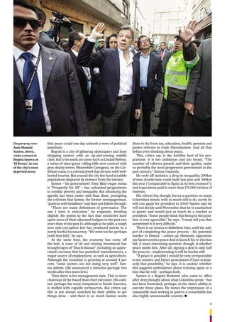 11
The New Colombia
that peace could one day unleash a wave of political
populism.
Bogotá is a city of glittering skyscrapers and busy
shopping centres with an up-and-coming middle
class, but to its south are areas such as Ciudad Bolívar,
a series of once-green rolling hills now covered with
grey shanty towns. Meanwhile Cartagena, on the Car-
ibbean coast, is a colonial jewel that thrums with well-
heeled tourists. But around the city live hard-scrabble
populations displaced by violence from the interior.
Santos – his government’s Tony Blair-esque motto
is “Prosperity for All” – has unleashed programmes
to combat poverty and inequality. But advancing the
agenda has been easier said than done, prompting
the criticism that Santos, the former newspaperman,
“governs with headlines” and does not follow through.
“There are many deﬁnitions of governance. The
one I have is execution,” he responds, bristling
slightly. He points to the fact that ministries have
spent more of their allocated budgets in the past two
years than in the past 15, although as he adds, a tough
new anti-corruption law has produced inertia in a
newly fearful bureaucracy. “We went too far, perhaps
[with that bill],” he says.
At the same time, the economy has come off
the boil. A wave of oil and mining investment has
brought signs of “Dutch disease”, including an appre-
ciated currency that has punished manufacturers, a
major source of employment, as well as agriculture.
Although the economy is growing at around 4 per
cent, “some sectors are not doing very well”, San-
tos admits. (He announced a stimulus package two
weeks after this interview.)
Then there is his management style. This is more
chairman of the board than chief executive. His cabi-
net, perhaps the most competent in South America,
is stuffed with capable technocrats. But critics say
this is not always matched by their ability to get
things done – and there is so much Santos wants
On poverty row:
Juan Manual
Santos, above,
visits a street in
Bogotá known as
‘El Bronx’, in one
of the city’s most
deprived areas
them to do: from tax, education, health, pension and
justice reforms to trade liberalisation. And all that
before even thinking about peace.
This, critics say, is the Achilles heel of his pro-
gramme: it is too ambitious and too broad. “The
number of reforms passed, and their quality, make
us probably the most progressive government in the
past century,” Santos responds.
He reels off statistics: a drop in inequality; 200km
of new double-lane roads built last year and 300km
this year (“comparable to Spain at its best moment”);
and reparations paid to more than 170,000 victims of
violence.
His reform list, though, forces a question on many
Colombian minds: with so much still to do, surely he
will run again for president in 2014? Santos says he
will not decide until November, that he is unattached
to power and would just as much be a teacher as
president. “Some people think that being in this posi-
tion is very agreeable,” he says. “I must tell you that
sometimes it is very difﬁcult.”
There is no reason to disbelieve him, until the sub-
ject of completing the peace process – his potential
marker in history – comes up. Domestic opponents
say Santos needs a peace deal to launch his re-election
bid. A more interesting question, though, is whether
peace needs him. After all, signing a deal is only half
the process – implementing it will be harder still.
“If peace is possible I would be very irresponsible
to my country and future generations if I put in jeop-
ardy that possibility,” he says. It is unclear whether
this suggests ambivalence about running again or a
hint that he will – perhaps both.
Santos is a Bogotá Brahmin who came to ofﬁce
after deep thought about what Colombia needs – but
has been frustrated, perhaps, in the state’s ability to
execute those plans. He leaves the impression of a
reasonable man seeking to govern a remarkable but
also highly unreasonable country. n
 