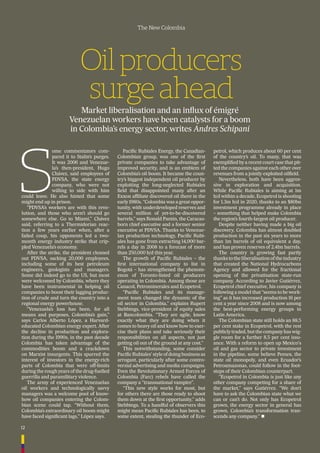 12
The New Colombia
Oilproducers
surgeahead
Market liberalisation and an inﬂux of émigré
Venezuelan workers have been catalysts for a boom
in Colombia’s energy sector, writes Andres Schipani
S
ome commentators com-
pared it to Stalin’s purges.
It was 2006 and Venezue-
la’s then-president, Hugo
Chávez, said employees of
PDVSA, the state energy
company, who were not
willing to side with him
could leave. He also hinted that some
might end up in prison.
“PDVSA’s workers are with this revo-
lution, and those who aren’t should go
somewhere else. Go to Miami,” Chávez
said, referring to a Thermidorian reac-
tion a few years earlier when, after a
failed coup, his opponents led a two-
month energy industry strike that crip-
pled Venezuela’s economy.
After the strike, the president cleaned
out PDVSA, sacking 20,000 employees,
including some of its best petroleum
engineers, geologists and managers.
Some did indeed go to the US, but most
were welcomed by Colombia, where they
have been instrumental in helping oil
companies to boost their lagging produc-
tion of crude and turn the country into a
regional energy powerhouse.
“Venezuela’s loss has been, for all
means and purposes, Colombia’s gain,”
says Carlos Alberto López, a Harvard-
educated Colombian energy expert. After
the decline in production and explora-
tion during the 1990s, in the past decade
Colombia has taken advantage of the
commodities boom and a crackdown
on Marxist insurgents. This spurred the
interest of investors in the energy-rich
parts of Colombia that were off-limits
during the rough years of the drug-fuelled
guerrilla and paramilitary violence.
The army of experienced Venezuelan
oil workers and technologically savvy
managers was a welcome pool of know-
how oil companies entering the Colom-
bian scene could tap. “Without them,
Colombia’s extraordinary oil boom might
have faced signiﬁcant lags,” López says.
Paciﬁc Rubiales Energy, the Canadian-
Colombian group, was one of the ﬁrst
private companies to take advantage of
improved security, and is an emblem of
Colombia’s oil boom. It became the coun-
try’s biggest independent oil producer by
exploiting the long-neglected Rubiales
ﬁeld that disappointed many after an
Exxon afﬁliate discovered oil there in the
early 1980s. “Colombia was a great oppor-
tunity, with underdeveloped reserves and
several million of yet-to-be-discovered
barrels,” says Ronald Pantin, the Caracas-
born chief executive and a former senior
executive at PDVSA. Thanks to Venezue-
lan production technology, Paciﬁc Rubi-
ales has gone from extracting 14,000 bar-
rels a day in 2008 to a forecast of more
than 250,000 b/d this year.
The growth of Paciﬁc Rubiales – the
ﬁrst international company to list in
Bogotá – has strengthened the phenom-
enon of Toronto-listed oil producers
operating in Colombia. Among those are
Canacol, Petrominerales and Ecopetrol.
“Paciﬁc Rubiales and its manage-
ment team changed the dynamic of the
oil sector in Colombia,” explains Rupert
Stebbings, vice-president of equity sales
at Bancolombia. “They are agile, know
exactly what they are doing when it
comes to heavy oil and know how to exer-
cise their plans and take seriously their
responsibilities on all aspects, not just
getting oil out of the ground at any cost.”
This notwithstanding, some consider
Paciﬁc Rubiales’ style of doing business as
arrogant, particularly after some contro-
versial advertising and media campaigns.
Even the Revolutionary Armed Forces of
Colombia (Farc) rebels have called the
company a “transnational vampire”.
“This new style works for most, but
for others there are those ready to shoot
them down at the ﬁrst opportunity,” adds
Stebbings. To a handful of observers this
might mean Paciﬁc Rubiales has been, to
some extent, stealing the thunder of Eco-
petrol, which produces about 60 per cent
of the country’s oil. To many, that was
exempliﬁed by a recent court case that pit-
ted the companies against each other over
revenues from a jointly exploited oilﬁeld.
Nevertheless, both have been aggres-
sive in exploration and acquisition.
While Paciﬁc Rubiales is aiming at 1m
b/d within a decade, Ecopetrol is shooting
for 1.3m b/d in 2020, thanks to an $80bn
investment programme already in place
– something that helped make Colombia
the region’s fourth-largest oil producer.
Despite neither having made a big oil
discovery, Colombia has almost doubled
production in the past six years to more
than 1m barrels of oil equivalent a day,
and has proven reserves of 2.4bn barrels.
The country is growing fast partly
thanks to the liberalisation of the industry
that created the National Hydrocarbons
Agency and allowed for the fractional
opening of the privatisation state-run
company. According to Javier Gutiérrez,
Ecopetrol chief executive, his company is
following a model that “seems to be work-
ing” as it has increased production 16 per
cent a year since 2008 and is now among
the best-performing energy groups in
Latin America.
The Colombian state still holds an 88.5
per cent stake in Ecopetrol, with the rest
publicly traded, but the company has wig-
gle room for a further 8.5 per cent issu-
ance. With a reform to open up Mexico's
oil and gas sector to private investment
in the pipeline, some believe Pemex, the
state oil monopoly, and even Ecuador’s
Petroamazonas, could follow in the foot-
steps of their Colombian counterpart.
“Ecopetrol in Colombia is just like any
other company competing for a share of
the market,” says Gutiérrez. “We don’t
have to ask the Colombian state what we
can or can’t do. Not only has Ecopetrol
grown, the energy sector in general has
grown. Colombia’s transformation tran-
scends any company.” n
 