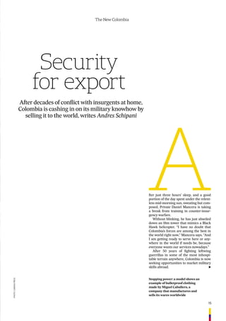 15
The New Colombia
Security
for export
After decades of conﬂict with insurgents at home,
Colombia is cashing in on its military knowhow by
selling it to the world, writes Andres Schipani
fter just three hours’ sleep, and a good
portion of the day spent under the relent-
less mid-morning sun, sweating but com-
posed, Private Daniel Mancera is taking
a break from training in counter-insur-
gency warfare.
Without blinking, he has just abseiled
down an 18m tower that mimics a Black
Hawk helicopter. “I have no doubt that
Colombia’s forces are among the best in
the world right now,” Mancera says. “And
I am getting ready to serve here or any-
where in the world if needs be, because
everyone wants our services nowadays.”
After 50 years of ﬁghting leftwing
guerrillas in some of the most inhospi-
table terrain anywhere, Colombia is now
seeking opportunities to market military
skills abroad.
Stopping power: a model shows an
example of bulletproof clothing
made by Miguel Caballero, a
company that manufactures and
sells its wares worldwide
PHOTO:CAMERAPRESS
 