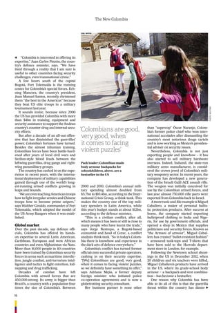 16
The New Colombia
“Colombia is interested in offering its
expertise,” Juan Carlos Pinzón, the coun-
try’s defence minister, says. “We have
lived through a reality that I am sure is
useful to other countries facing security
challenges, even transnational crime.”
A few hours south of the capital
Bogotá, Fort Tolemaida is the training
centre for Colombia’s special forces. Ech-
oing Mancera, the country’s president,
Juan Manuel Santos, recently christened
them “the best in the Americas” because
they beat US elite troops in a military
tournament last year.
It sounds ironic, because since 2000
the US has provided Colombia with more
than $4bn in training, equipment and
security assistance to support the Andean
country’s counter-drug and internal secu-
rity efforts.
But after a decade of an all-out offen-
sive that has diminished the guerrillas’
power, Colombia’s fortunes have turned.
Besides the almost inhuman training,
Colombian forces have been battle-hard-
ened after years of local civil wars and
Sicilian-style blood feuds between the
leftwing guerrillas, drug gangs and right-
wing paramilitary groups.
The country has cashed in on the expe-
rience in recent years, with the interna-
tional deployment of military capabilities
gained through one of the world’s long-
est-running armed conﬂicts growing in
leaps and bounds.
“WeareeventeachingAmericantroops
how to ﬁght irregular armies and Chinese
troops how to become prime snipers,”
says Walther Giraldo, commander of Fort
Tolemaida, which adopted the model of
the US Army Rangers when it was estab-
lished.
Global market
Over the past decade, say defence ofﬁ-
cials, Colombia has offered its hands-
on expertise to several Latin American,
Caribbean, European and west African
countries and even Afghanistan via Nato.
More than 16,000 people in 40 countries
have been trained by Colombian security
forces in areas such as maritime interdic-
tion, jungle combat, anti-terrorism intel-
ligence and tactics to ﬁght extortion, kid-
napping and drug trafﬁcking.
Decades of combat have left
Colombia with armed forces that are
450,000-strong. Its army is bigger than
Brazil’s, a country with a population four
times the size of Colombia’s. Between
2000 and 2010, Colombia’s annual mili-
tary spending almost doubled from
$5.7bn to $10.4bn, according to the Inter-
national Crisis Group, a think-tank. This
makes the country one of the top mili-
tary spenders in Latin America, while
this year’s budget stands at about $12bn,
according to the defence minister.
“This is a civilian conﬂict, after all,
which means it has been or still is close to
many people who have learnt the trade,”
says Jorge Restrepo, a Bogotá-based
economist and head of Cerac, a conﬂict
analysis think-tank. “So in today’s Colom-
bia there is knowhow and experience in
the dark arts of defence everywhere.”
Colombia’s conﬂict has turned former
ofﬁcials into successful private operators,
cashing in on their security expertise.
“[We] Colombians are good, very good,
when it comes to facing violent puzzles,
so we deﬁnitely have something to offer,”
says Adriana Mejía, a former deputy
foreign minister who initiated police
co-operation agreements and is now a
globetrotting security consultant.
Her business partner is none other
than “supercop” Óscar Naranjo, Colom-
bia’s former police chief who won inter-
national accolades after dismantling the
country’s most notorious drugs cartels
and is now working as Mexico’s presiden-
tial adviser on security issues.
Nevertheless, Colombia is not just
exporting people and knowhow – it has
also started to sell military hardware
overseas. Indeed, Indumil, the state-run
military arms manufacturer, is consid-
ered the crown jewel of Colombia’s mili-
tary weaponry sector. In recent years, the
company has developed a new genera-
tion of the Israeli Galil ACE assault riﬂe.
The weapon was initially conceived for
use by the Colombian armed forces, and
last year almost 750,000 riﬂe parts were
exported from Colombia back to Israel.
Amorerank-and-ﬁleexampleisMiguel
Caballero, a maker of personal ballis-
tic protection products. After success at
home, the company started exporting
bulletproof clothing to India and Nige-
ria, for use by government ofﬁcials, and
opened a shop in Mexico that supplies
politicians and security forces. Known as
“the Armani of armour”, Miguel Cabal-
lero has created “bullet-resistant fashion”
– armoured tank-tops and T-shirts that
have been sold to the Harrods depart-
ment store in London, for example.
Following the Newtown school shoot-
ings in the US in December 2012, when
20 children and six teachers were killed,
Miguel Caballero’s products have arrived
in the US, where its grade-school body
armour – a backpack-and-vest combina-
tion – has become a bestseller.
One reason why Colombia has been
able to do all of this is that the guerrilla
threat within the country has dimin-
‘Colombians are good,
very good, when
it comes to facing
violent puzzles’
Pack leader: Colombian-made
body armour backpacks for
schoolchildren, above, are a
bestseller in the US
PHOTO:REUTERS
 