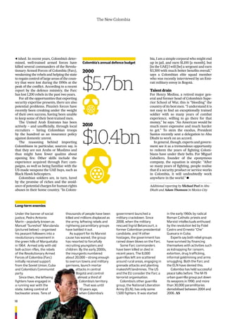 18
The New Colombia
ished. In recent years, Colombia’s deter-
mined, well-trained armed forces have
killed several commanders of the Revolu-
tionary Armed Forces of Colombia (Farc),
weakening the rebels and helping the state
to regain control of large areas of the coun-
try that were lost during the 1990s at the
peak of the conﬂict. According to a recent
report by the defence ministry, the Farc
has lost 1,200 rebels in the past two years.
For all the opportunities that exporting
security expertise presents, there are also
potential problems. Pinzón’s forces have
recently been creaking under the weight
of their own success, having been unable
to keep some of their best-trained men.
The United Arab Emirates has been
actively – and unofﬁcially, through local
recruiters – hiring Colombian troops
by the hundred as an insurance policy
against domestic unrest.
The reasoning behind importing
Colombians in particular, sources say, is
that they are not Arabs or Muslims and
thus might have fewer qualms about
opening ﬁre. Other skills include the
experience acquired through Farc cam-
paigns, as well as being familiar with the
US-made weapons the UAE buys, such as
Black Hawk helicopters.
Colombian soldiers are, in turn, lured
by the promise of riches and the avoid-
anceofpotentialchargesforhumanrights
abuses in their home country. “In Colom-
Colombia’s annual defence budget
2000
$5.7bn
2010
$10.4bn
Additional reporting by Michael Peel in Abu
Dhabi and Adam Thomson in Mexico City
Under the banner of social
justice, Pedro Antonio
Marín – popularly known as
Manuel “Sureshot” Marulanda
(pictured below) – organised
his peasant followers into a
revolutionary movement in
the green hills of Marquetalia
in 1964. Armed only with old
bolt-action rifles, the rebels
of the Revolutionary Armed
Forces of Colombia (Farc)
initially received support
from the Soviet Union, Cuba
and Colombia’s Communist
party.
Since then, the leftwing
fighters have engaged in
a running war with the
state, taking control of
backwater areas. Tens of
thousands of people have been
killed and millions displaced as
the army, leftwing rebels and
rightwing paramilitary groups
have battled it out.
As support for its Marxist
cause has waned, the group
has resorted to forcefully
recruiting youngsters and
children. By the early 2000s,
the insurgents numbered
about 20,000 – strong enough
to overrun towns and military
garrisons, launch mortar
attacks in central
Bogotá and control
almost a third of
Colombia’s territory.
That was until
10 years ago,
when Colombia’s
government launched a
military crackdown. Since
2008, when the military
rescued Íngrid Betancourt, a
former Colombian presidential
candidate, and 14 other
hostages, the government has
rained down blows on the Farc.
Some Farc commanders
have been killed or died in
recent years. The 8,000
guerrillas left are scattered
around rural areas, engaging in
grenade attacks and planting
makeshift landmines. The US
and the EU consider the Farc a
terrorist organisation.
Colombia’s other guerrilla
group, the National Liberation
Army (ELN), has only some
1,500 fighters. It was started
in the early 1960s by radical
Roman Catholic priests and
Marxist intellectuals enthused
by the revolution led by Fidel
Castro and Ernesto “Che”
Guevara in Cuba.
Experts say both rebel groups
have survived by financing
themselves with activities such
as kidnapping for ransom,
extortion, drug trafficking,
informal goldmining and arms
smuggling. Both the Farc and
the ELN have denied this.
Colombia has held successful
peace talks before. The M-19
urban guerrilla group put down
its weapons in 1990, and more
than 30,000 paramilitaries
demobilised between 2004 and
2006. AS
Long-term enemies
bia, I am a simple corporal who might end
up in jail, and earn $1,100 [a month], but
[in the UAE] I will [be] a sergeant and earn
$3,300 with much better beneﬁts overall,”
says a Colombian elite squad member
who was recently interviewed by an Emi-
rati military envoy in Bogotá.
Talent drain
For Henry Medina, a retired major gen-
eral and former head of Colombia’s Supe-
rior School of War, this is “bleeding” the
country of its best men. “I understand it is
not easy to ﬁnd an exceptionally trained
soldier with so many years of combat
experience, willing to go there for that
money,” he says. “An American would be
much more expensive and much harder
to get.” To stem the exodus, President
Santos recently sent a delegation to Abu
Dhabi to work on an accord.
In general, though, experts and govern-
ment see it as a tremendous opportunity
to redeem the years of ﬁghting Colom-
bians have under their belts. For Miguel
Caballero, founder of the eponymous
company, the equation is simple: “After
so many years of ﬁghting, people realise
that if a security product or service works
in Colombia, it will undoubtedly work
anywhere in the world.” 
 