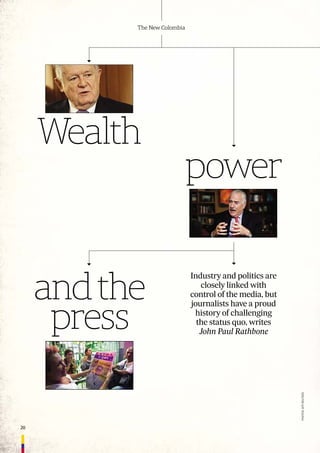 20
The New Colombia
Wealth
Industry and politics are
closely linked with
control of the media, but
journalists have a proud
history of challenging
the status quo, writes
John Paul Rathbone
power
andthe
press
PHOTOs:AFP,REUTERs
 