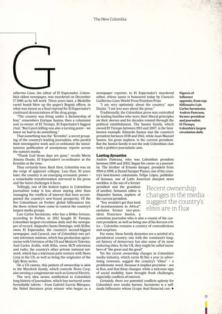 21
The New Colombia
newspaper reporter, to El Espectador’s murdered
editor, whose name is honoured today by Unesco’s
Guillermo Cano World Press Freedom Prize.
“I am very optimistic about the country,” says
Duzán. “I am less sure about the press.”
Traditionally, the Colombian press was controlled
by leading families who wore their liberal principles
on their sleeves and for decades rotated through the
political establishment. The Santos family, which
owned El Tiempo between 1913 and 2007, is the best-
known example. Eduardo Santos was the country’s
president between 1938 and 1942, while Juan Manuel
Santos, his great nephew, is the current president.
But the Santos family is not the only Colombian clan
with a politico-journalistic axis.
Lasting dynasties
Andrés Pastrana, who was Colombia’s president
between 1998 and 2002, began his career as a journal-
ist. The brother of Ernesto Samper, president from
1994 to 1998, is Daniel Samper Pizano, one of the coun-
try’s best-known columnists. Felipe López, publisher
of Semana, one of Latin America’s sharpest news
weeklies, is the son of a former
president and the grandson
of another. Semana’s editor is
Alejandro Santos, nephew of
the current president.
“You wouldn’t get that kind
of incestuousness in Africa!”
exclaims former vice-pres-
ident Francisco Santos, a
sometime journalist who is also a cousin of the cur-
rent president, as well as being one of his ﬁercest crit-
ics – Colombia remains a country of contradictions
and surprises.
For some, these family dynasties are a symbol of a
paradoxical country: one with the continent’s long-
est history of democracy but also some of its most
enduring elites. In the UK, they might be called mem-
bers of “the great and the good”.
Yet the recent ownership changes in Colombia’s
media industry, which earns $1.5bn a year in adver-
tising revenues, suggest the country’s “elites” – a
problematic word, because it implies precision – are
in ﬂux, and that these changes, while a welcome sign
of social mobility, have brought fresh challenges,
especially conﬂicts of interest.
Certainly, there are potential conﬂicts aplenty for
Colombia’s new media barons. Sarmiento is a self-
made billionaire whose Grupo Aval ﬁnancial con-
uillermo Cano, the editor of El Espectador, Colom-
bia’s oldest newspaper, was murdered on December
17 1986 as he left work. Three years later, a Medellín
cartel bomb blew up the paper’s Bogotá ofﬁces, in
what was meant as a ﬁnal reprisal for El Espectador’s
continued denunciations of the drug gangs.
“The country was living under a dictatorship of
fear,” remembers Enrique Santos, then a columnist
and co-owner of El Tiempo, El Espectador’s biggest
rival. “But Cano’s killing was also a turning point – we
knew we had to do something.”
That something was the “Kremlin”, a secret group-
ing of the country’s leading journalists, who pooled
their investigative work and co-ordinated the simul-
taneous publication of anonymous reports across
the nation’s media.
“Thank God those days are gone,” recalls María
Jimena Duzán, El Espectador’s co-ordinator at the
Kremlin at the time.
They certainly have. Back then, Colombia was on
the verge of apparent collapse. Less than 30 years
later, the country is an emerging economic power –
a remarkable transformation mirrored in the press
and the latest challenges it faces.
Tellingly, one of the hottest topics in Colombian
journalism today is less about staying alive than
managing the conﬂicts of interest that have accom-
panied the country’s new-found prosperity. Of the
ﬁve Colombians on Forbes’ global billionaires list,
the three richest have come to control the country’s
largest media groups.
Luis Carlos Sarmiento, who has a $14bn fortune,
according to Forbes, in 2012 bought El Tiempo,
Colombia’s largest-circulation daily and the newspa-
per of record. Alejandro Santo Domingo, with $12bn,
owns El Espectador, the country’s second-biggest
newspaper, and Caracol, one of Colombia’s two pri-
vate television stations, which has production agree-
ments with Univision of the US and Mexico’s Televisa.
And Carlos Ardila, with $5bn, owns RCN television
and radio, the country’s other private national net-
work, which has a television joint venture with News
Corp in the US, as well as being the originator of the
Ugly Betty series.
On a US canvas, this pattern of ownership is akin
to the Murdoch family, which controls News Corp,
also owning a conglomerate such as General Electric.
The very idea seems antithetical to Colombia’s
long history of journalism, which has nurtured some
formidable talents – from Gabriel García Márquez,
the Nobel literature prize winner who began as a
Recent ownership
changes in the media
suggest the country’s
elites are in flux
Figures of
inﬂuence
opposite, from top:
billionaire Luis
Carlos Sarmiento;
Andrés Pastrana,
former president
and journalist;
El Tiempo,
Colombia’s largest
circulation daily
 