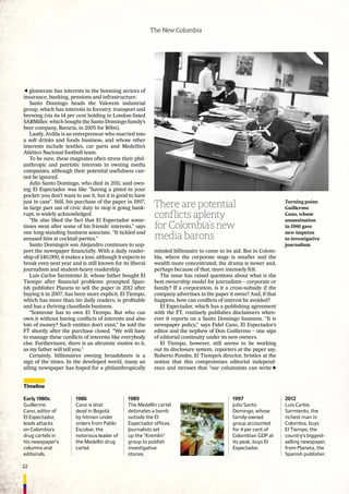 22
The New Colombia
glomerate has interests in the booming sectors of
insurance, banking, pensions and infrastructure.
Santo Domingo heads the Valorem industrial
group, which has interests in forestry, transport and
brewing (via its 14 per cent holding in London-listed
SABMiller, which bought the Santo Domingo family’s
beer company, Bavaria, in 2005 for $6bn).
Lastly, Ardila is an entrepreneur who married into
a soft drinks and foods business, and whose other
interests include textiles, car parts and Medellín’s
Atlético Nacional football team.
To be sure, these magnates often stress their phil-
anthropic and patriotic interests in owning media
companies, although their potential usefulness can-
not be ignored.
Julio Santo Domingo, who died in 2011, said own-
ing El Espectador was like “having a pistol in your
pocket: you don’t want to use it, but it is good to have
just in case”. Still, his purchase of the paper in 1997,
in large part out of civic duty to stop it going bank-
rupt, is widely acknowledged.
“He also liked the fact that El Espectador some-
times went after some of his friends’ interests,” says
one long-standing business associate. “It tickled and
amused him at cocktail parties.”
Santo Domingo’s son Alejandro continues to sup-
port the newspaper ﬁnancially. With a daily reader-
ship of 240,000, it makes a loss, although it expects to
break even next year and is still known for its liberal
journalism and student-heavy readership.
Luis Carlos Sarmiento Jr, whose father bought El
Tiempo after ﬁnancial problems prompted Span-
ish publisher Planeta to sell the paper in 2012 after
buying it in 2007, has been more explicit. El Tiempo,
which has more than 1m daily readers, is proﬁtable
and has a thriving classiﬁeds business.
“Someone has to own El Tiempo. But who can
own it without having conﬂicts of interests and also
lots of money? Such entities don’t exist,” he told the
FT shortly after the purchase closed. “We will have
to manage these conﬂicts of interests like everybody
else. Furthermore, there is an altruistic motive to it,
as my father will tell you.”
Certainly, billionaires owning broadsheets is a
sign of the times. In the developed world, many an
ailing newspaper has hoped for a philanthropically
minded billionaire to come to its aid. But in Colom-
bia, where the corporate stage is smaller and the
wealth more concentrated, the drama is newer and,
perhaps because of that, more intensely felt.
The issue has raised questions about what is the
best ownership model for journalism – corporate or
family? If a corporation, is it a cross-subsidy if the
company advertises in the paper it owns? And, if that
happens, how can conﬂicts of interest be avoided?
El Espectador, which has a publishing agreement
with the FT, routinely publishes disclaimers when-
ever it reports on a Santo Domingo business. “It is
newspaper policy,” says Fidel Cano, El Espectador’s
editor and the nephew of Don Guillermo – one sign
of editorial continuity under its new owners.
El Tiempo, however, still seems to be working
out its disclosure system, reporters at the paper say.
Roberto Pombo, El Tiempo’s director, bristles at the
notion that this compromises editorial independ-
ence and stresses that “our columnists can write
Timeline
Early 1980s
Guillermo
Cano, editor of
El Espectador,
leads attacks
on Colombia’s
drug cartels in
his newspaper’s
columns and
editorials.
1986
Cano is shot
dead in Bogotá
by hitmen under
orders from Pablo
Escobar, the
notorious leader of
the Medellín drug
cartel.
1989
The Medellín cartel
detonates a bomb
outside the El
Espectador offices.
Journalists set
up the “Kremlin”
group to publish
investigative
stories.
Turning point:
Guillermo
Cano, whose
assassination
in 1986 gave
new impetus
to investigative
journalism
There are potential
conflicts aplenty
for Colombia’s new
media barons
1997
Julio Santo
Domingo, whose
family-owned
group accounted
for 4 per cent of
Colombian GDP at
its peak, buys El
Espectador.
2012
Luis Carlos
Sarmiento, the
richest man in
Colombia, buys
El Tiempo, the
country’s biggest-
selling newspaper,
from Planeta, the
Spanish publisher.
 