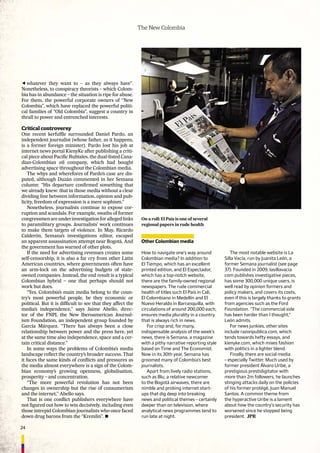 24
The New Colombia
whatever they want to – as they always have”.
Nonetheless, to conspiracy theorists – which Colom-
bia has in abundance – the situation is ripe for abuse.
For them, the powerful corporate owners of “New
Colombia”, which have replaced the powerful politi-
cal families of “Old Colombia”, suggest a country in
thrall to power and entrenched interests.
Critical controversy
One recent kerfufﬂe surrounded Daniel Pardo, an
independent journalist (whose father, as it happens,
is a former foreign minister). Pardo lost his job at
internet news portal KienyKe after publishing a criti-
cal piece about Paciﬁc Rubiales, the dual-listed Cana-
dian-Colombian oil company, which had bought
advertising space throughout the Colombian media.
The whys and wherefores of Pardo’s case are dis-
puted, although Duzán commented in her Semana
column: “His departure conﬁrmed something that
we already knew: that in those media without a clear
dividing line between information, opinion and pub-
licity, freedom of expression is a mere sophism.”
Nonetheless, journalists continue to expose cor-
ruption and scandals. For example, swaths of former
congressmenareunderinvestigationforallegedlinks
to paramilitary groups. Journalists’ work continues
to make them targets of violence. In May, Ricardo
Calderón, Semana’s investigations editor, escaped
an apparent assassination attempt near Bogotá. And
the government has warned of other plots.
If the need for advertising revenues creates some
self-censorship, it is also a far cry from other Latin
American countries, where governments often have
an arm-lock on the advertising budgets of state-
owned companies. Instead, the end result is a typical
Colombian hybrid – one that perhaps should not
work but does.
“Yes, Colombia’s main media belong to the coun-
try’s most powerful people, be they economic or
political. But it is difﬁcult to see that they affect the
media’s independence,” says Jaime Abello, direc-
tor of the FNPI, the New Iberoamerican Journal-
ism Foundation, an independent group founded by
García Márquez. “There has always been a close
relationship between power and the press here, yet
at the same time also independence, space and a cer-
tain critical distance.”
In some ways the problems of Colombia’s media
landscape reﬂect the country’s broader success. That
it faces the same kinds of conﬂicts and pressures as
the media almost everywhere is a sign of the Colom-
bian economy’s growing openness, globalisation,
prosperity – and concentration.
“The more powerful revolution has not been
changes in ownership but the rise of consumerism
and the internet,” Abello says.
That is one conﬂict publishers everywhere have
not ﬁgured out how to win decisively, including even
those intrepid Colombian journalists who once faced
down drug barons from the “Kremlin”. n
Other Colombian media
How to navigate one’s way around
Colombian media? In addition to
El Tiempo, which has an excellent
printed edition, and El Espectador,
which has a top-notch website,
there are the family-owned regional
newspapers. The rude commercial
health of titles such El País in Cali,
El Colombiano in Medellín and El
Nuevo Heraldo in Barranquilla, with
circulations of around 200,000 each,
ensures media plurality in a country
that is always rich in news.
For crisp and, for many,
indispensable analysis of the week’s
news, there is Semana, a magazine
with a pithy narrative reporting style
based on Time and The Economist.
Now in its 30th year, Semana has
groomed many of Colombia’s best
journalists.
Apart from lively radio stations,
such as Blu, a relative newcomer
to the Bogotá airwaves, there are
nimble and probing internet start-
ups that dig deep into breaking
news and political themes – certainly
deeper than on television, where
analytical news programmes tend to
run late at night.
The most notable website is La
Silla Vacía, run by Juanita León, a
former Semana journalist (see page
37). Founded in 2009, lasillavacia.
com publishes investigative pieces,
has some 300,000 unique users, is
well read by opinion formers and
policy makers, and covers its costs,
even if this is largely thanks to grants
from agencies such as the Ford
Foundation. “The commercial side
has been harder than I thought,”
León admits.
For news junkies, other sites
include razonpublica.com, which
tends towards hefty essays, and
kienyke.com, which mixes fashion
with politics in a lighter blend.
Finally, there are social media
– especially Twitter. Much used by
former president Álvaro Uribe, a
prestigious prestidigitator with
more than 2m followers, he launches
stinging attacks daily on the policies
of his former protégé, Juan Manuel
Santos. A common theme from
the hyperactive Uribe is a lament
about how the country’s security has
worsened since he stopped being
president. JPR
On a roll: El País is one of several
regional papers in rude health
 