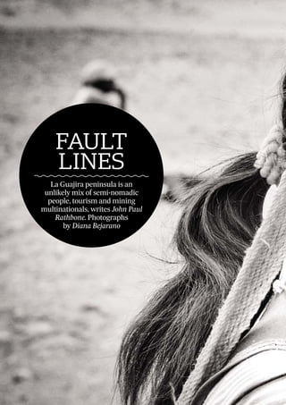 26
FAULT
LINESAntiori dolorec tiorro inusciis
unt volendi genditas con natiat
ad quassuntio ofﬁcaeptae
By Stanley Pignal
THE
BIG
PICTURE
FAULT
LINES
La Guajira peninsula is an
unlikely mix of semi-nomadic
people, tourism and mining
multinationals, writes John Paul
Rathbone. Photographs
by Diana Bejarano
 