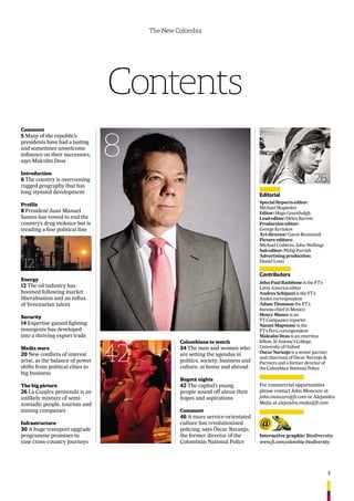 3
The New Colombia
Contents
8
26
Comment
5 Many of the republic’s
presidents have had a lasting
and sometimes unwelcome
inﬂuence on their successors,
says Malcolm Deas
Introduction
6 The country is overcoming
rugged geography that has
long stymied development
Profile
8 President Juan Manuel
Santos has vowed to end the
country’s drug violence but is
treading a ﬁne political line
Energy
12 The oil industry has
boomed following market
liberalisation and an inﬂux
of Venezuelan talent
Security
14 Expertise gained ﬁghting
insurgents has developed
into a thriving export trade
Media wars
20 New conﬂicts of interest
arise, as the balance of power
shifts from political elites to
big business
The big picture
26 La Guajira peninsula is an
unlikely mixture of semi-
nomadic people, tourism and
mining companies
Infrastructure
30 A huge transport upgrade
programme promises to
ease cross-country journeys
Colombians to watch
34 The men and women who
are setting the agendas in
politics, society, business and
culture, at home and abroad
Bogotá nights
42 The capital’s young
people sound off about their
hopes and aspirations
Comment
46 A more service-orientated
culture has revolutionised
policing, says Óscar Naranjo,
the former director of the
Colombian National Police
Interactive graphic: Biodiversity
www.ft.com/colombia-biodiversity
Editorial
Special Reports editor:
Michael Skapinker
Editor: Hugo Greenhalgh
Lead editor: Helen Barrett
Production editor:
George Kyriakos
Art director: Gavin Brammall
Picture editors:
Michael Crabtree, John Wellings
Sub editor: Philip Parrish
Advertising production:
Daniel Lesar
Contributors
John Paul Rathbone is the FT’s
Latin America editor
Andres Schipani is the FT’s
Andes correspondent
Adam Thomson the FT’s
bureau chief in Mexico
Henry Mance is an
FT Companies reporter
Naomi Mapstone is the
FT’s Peru correspondent
Malcolm Deas is an emeritus
fellow, St Antony’s College,
University of Oxford
Óscar Naranjo is a senior partner
and chairman of Óscar Naranjo &
Partners and a former director of
the Colombian National Police
12
42
For commercial opportunities
please contact John Moncure at
john.moncure@ft.com or Alejandra
Mejia at alejandra.mejia@ft.com
 