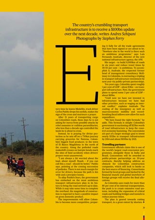 31
The country’s crumbling transport
infrastructure is to receive a $100bn update
over the next decade, writes Andres Schipani
Photographs by Stephen Ferry
very time he leaves Medellín, truck driver
Carlos Patiño drops his eyelids, makes the
sign of the cross and murmurs a prayer.
After 15 years of transporting cargo
on Colombia’s roads, these days he is not
asking for mercy from possible attacks by
rebel assassins or ruthless paramilitaries,
who less than a decade ago controlled the
lands he is about to cross.
Instead, he is praying for divine pro-
tection as he sets off on a 750km journey
carrying groceries for Nutresa, Colom-
bia’s biggest food producer, to the town
of El Banco Magdelena in the north of
the country. Along the potholed roads
makeshift crosses on hairpin bends mark
the sites of fatal accidents when drivers’
prayers went unanswered.
“I am always a bit worried about the
load, about myself. Roads – if you can
call this a road – should be better,” Patiño
says, pointing at the coming succession
of potholes. There is not much margin for
error for drivers, because the path is 4m
wide and a precipice looms.
To allay Patiño’s fears, the government
has embarked on the most ambitious
transport infrastructure plan in its his-
tory to bring the road network up to date.
While it may take some time to complete
the overhaul, the magnitude of construc-
tion is expected to have a positive impact
on gross domestic product.
The improvements will allow Colom-
bia to become more competitive, prepar-
ing it fully for all the trade agreements
that have been signed or are about to be.
“Nowhere else in the world is there such
an ambitious programme,” says Luis
Fernando Andrade, director of the new
national infrastructure agency, the ANI.
His target – to build 8,000km of roads
in six years and reduce travel times by
30-50 per cent – is ambitious. To accom-
plish it, Andrade, the respected former
head of management consultancy McK-
insey in Colombia, is overseeing a tripling
in transport infrastructure investment by
next year via public-private partnerships.
Ten years ago, Colombia spent roughly
1 per cent of GDP – about $3bn – on trans-
port infrastructure. Now, the government
plans to spend some 3 per cent of GDP –
about $10bn.
“Until now we have not invested in
infrastructure because we have had
other priorities, such as waging an inter-
nal conﬂict,” explains Andrade. The
cooling of the insurgency as well as
macroeconomic stability and record-
breaking ﬁscal inﬂows now allow for such
expenditure.
“We have found the right formula,” he
adds. This formula is simple: Colombia’s
government is auctioning off $25bn worth
of road infrastructure to keep the coun-
try’s economy humming. The concessions
are part of a larger strategic goal to invest
nearly $32bn in transport infrastructure
by 2014 and about $100bn by 2021.
Travelling partners
Government ofﬁcials claim this is one of
the world’s largest road-concession pro-
grammes, alongside those in India and
Brazil. Concessions will be awarded to
public-private partnerships on 20-year
contracts, thereby helping address an
obstacle for Colombian construction
companies, which still look to banks as
the best source of ﬁnancing. Consortiums
formed by local groups and backed by the
ﬁnancial muscle and global knowhow of
foreign groups will receive the ﬁnal allo-
cations.
As Colombia uses roads for more than
80 per cent of its internal transportation,
the push is to create extensive road sys-
tems, including the expansion of critical
roads and building bridges and tunnels to
reduce journey times.
The plan is geared towards cutting
transport, to a great extent by shorten-
 