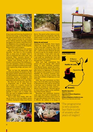 32
ing routes and lowering all gradients to
decrease fuel usage, creating 80kph aver-
age speeds instead of the current 40kph.
Other projects include the restoration
of two railway systems for cargo; making
the biggest river system, which ﬂows from
the Magdalena river, navigable again; and
improving port facilities in Barranquilla,
Buenaventura and Cartagena.
“The new programme is very positive
– things have been moving in the right
direction – but there is a lot of anxiety
after so many years of neglect. That is
why it is important this works well,” says
Leonardo Villar, executive director of
Fedesarrollo, a Bogotá-based think-tank.
Indeed, road auctions are part of a
broader restructuring of the bidding pro-
cess and regulation, aimed at correcting
a system entangled in political patronage,
weak engineering design and poor over-
sight.
“Now, we have the appropriate legal
and ﬁnancial pipeline for projects, but the
big projects haven’t started because there
are still bottlenecks when it comes to envi-
ronmental licences, consultations with
communities and lack of public services
associated with infrastructure,” says Villar.
But those are not the only issues for
a programme that is slowly becom-
ing a reality. In a country crossed by
three Andean mountain ranges and vast
expanses of trackless Amazon jungle, a
proper road network is still almost unim-
aginable to those such as Patiño who
have got used to dodging boulders and
potholes at high speed.
That is clear when Patiño, after tak-
ing six hours to cover just 186km, passes
a military checkpoint 20km from Puerto
Berrio. The paved surface starts to crum-
ble until it fades out completely. After the
initial stretch it is just dirt track, even if
this is a major route for lorries and buses.
Make do and mend
Standing on the roadside, Víctor Zapata
collects the change that drivers throw
to him from their windows. That is the
token he gets for covering the holes with
dirt – a job he has been doing for the past
10 years to pay for his meagre rations of
rice and beans. “I have never seen any-
one coming here to ﬁx this, so every day
I just push my wheelbarrow back and
forth covering holes so people can transit
through here,” he explains.
Many have high expectations that
picture will soon change. After several
delays, in April Colombia’s president,
Juan Manuel Santos, opened the tender-
ing for the ﬁrst $3.5bn of the massive road
plan known as Highways to Prosperity.
The project’s main purpose is to connect
Medellín, the country’s economic pow-
erhouse, to the rest of the country, with
more than 1,000km of highways at a cost
of $7.2bn.
Other big road concessions are ﬂow-
ing in. One is the $4bn route from Bogotá
to Buenaventura that will be turned into
a four-lane road to facilitate trade with
Asia and countries in Latin America –
Mexico, Peru and Chile – that have agreed
to drop tariffs to speed up the establish-
ing of their Paciﬁc Alliance.
Mountains and rainforests, however,
make more than half of Colombia’s ter-
ritory difﬁcult to develop, and in some of
the guerrilla-infested areas where access
is difﬁcult, the military is in charge of
‘The programme
is very positive,
but there is a lot
of anxiety after
years of neglect’
Medellín
El Banco
Magdalena
Aguachica
Hatillo de Loba
Medellín-Aguachica
469km/11 hours
Aguachica-El Banco Magdalena
288km/5 hours
El Banco Magdalena-Hatillo de Loba
18km/2 hours (by boat and mule)
Carlos Patiño’s route
 