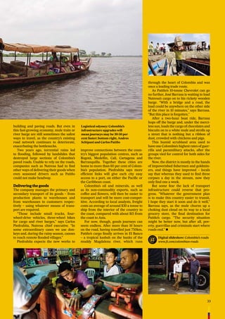 33
building and paving roads. But even in
this fast-growing economy, mule train or
river barge are still sometimes the safest
ways to travel, as the country’s existing
road network continues to deteriorate,
exacerbating the bottlenecks.
Two years ago, torrential rains led
to ﬂooding, followed by landslides that
destroyed large sections of Colombia’s
paved roads. Unable to rely on the roads,
companies such as Nutresa had to ﬁnd
other ways of delivering their goods when
even seasoned drivers such as Patiño
could not make headway.
Delivering the goods
The company manages the primary and
secondary transport of its goods – from
production plants to warehouses and
from warehouses to customers respec-
tively – using whatever means of trans-
port are required.
“Those include small trucks, four-
wheel-drive vehicles, three-wheel bikes
for cargo and river barges,” says Carlos
Piedrahíta, Nutresa chief executive. “In
some extraordinary cases we use don-
keys and, during the rainy season, canoes
to reach remote ﬂooded villages.”
Piedrahíta expects the new works to
improve connections between the coun-
try’s biggest population centres, such as
Bogotá, Medellín, Cali, Cartagena and
Barranquilla. Together these cities are
home to more than 60 per cent of Colom-
bia’s population. Piedrahíta says more
efﬁcient links will give each city easy
access to a port, on either the Paciﬁc or
the Caribbean coast.
Colombia’s oil and minerals, as well
as its non-commodity exports, such as
coffee and ﬂowers, will then be easier to
transport and will be more cost-compet-
itive. According to local analysts, freight
costs an average of around $30 a tonne to
ship from the interior of the country to
the coast, compared with about $15 from
the coast to Asia.
For now, though, goods journeys can
seem endless. After more than 16 hours
on the road, having travelled just 750km,
Patiño’s cargo ﬁnally arrives in El Banco
– a tropical kasbah on the banks of the
muddy Magdalena river, which runs
through the heart of Colombia and was
once a leading trade route.
As Patiño’s 10-tonne Chevrolet can go
no further, José Barrasa is waiting to load
Nutresa’s cargo on to his rickety wooden
barge. “With a bridge and a road, the
load could be anywhere on the other side
of the river in 10 minutes,” says Barrasa.
“But this place is forgotten.”
After a two-hour boat ride, Barrasa
hops off the barge and, under the merci-
less sun, loads the cargo of chocolates and
biscuits on to a white mule and strolls up
a street that is nothing but a ribbon of
dust, crowded with chickens and pigs.
This humid scrubland area used to
have one Colombia’s highest rates of guer-
rilla and paramilitary attacks, after the
groups vied for control for both sides for
the river.
Now, the district is mostly in the hands
of impoverished ﬁshermen and goldmin-
ers, and things have improved – locals
say that whereas they used to ﬁnd three
corpses a day in the stream, now they
only ﬁnd one a week.
But some fear the lack of transport
infrastructure could reverse that pro-
gress. “Whatever the government plan
is to make this country easier to transit,
I hope they start it soon and do it well,”
Barrasa says, as the mule churns up a
choking dust cloud on its way to a local
grocery store, the ﬁnal destination for
Patiño’s cargo. “The security situation
might be better now, but after all, pov-
erty, guerrillas and criminals start where
roads end.” n
Logistical odyssey: Colombia’s
infrastructure upgrades will
mean journeys may be 30-50 per
cent faster; bottom right, Andres
Schipani and Carlos Patiño
Digital slideshow: Colombia’s roads
www.ft.com/colombian-roads
 