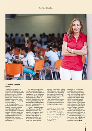 35
The New Colombia
▲Catalina Escobar
Activist
The face of social work in
Colombia is Shakira, the pop
singer whose charity provides
education to poor children.
But Catalina Escobar has
shown that you don’t need to
be a platinum-selling artist
to shine a light on a pressing
social problem.
In the tourist hub of
Cartagena, Escobar has been
tackling child mortality for
more than a decade. Her
work is acclaimed for helping
to halve child mortality rates
within a few years, and it has
quickly become one of the
highest-proﬁle and most-
respected social initiatives in
Latin America.
“She is an example to any
entrepreneur,” says María
Lucía Roa, the national head of
Ashoka, the social innovation
programme through which
Escobar passed. “She is an
example of social conscience,
of management capacity, of
someone who knows how to
use their contacts and how to
measure their impact.”
Escobar’s work was borne
out of personal tragedy. As
a hospital volunteer, she
watched an infant die in her
arms because the child’s
mother could not pay for
treatment. Then her own
16-month-old son died in
2000 after falling from a
balcony. “I didn’t want anyone
to feel the same pain as I did,”
Escobar has said. She set up
the Fundación Juan Felipe
Gómez Escobar, named after
her son, shortly after.
Cartagena, whose colonial
architecture is as beautiful
as Havana’s, has some of the
most pervasive poverty in
Colombia. In 2003, infant
mortality rates were more
than twice as high in Carta-
gena as in the capital, Bogotá.
Escobar and her founda-
tion are now tackling other
problems, such as sexual
abuse. A new hospital has
offered care to 84,000 people
on low incomes. The obvious
next step would be to expand
to other cities in Colombia.
“We have found a very
efﬁcient way of breaking the
cycles of poverty. We have to
grow it and scale it,” she says.
Escobar was named a CNN
Hero of the Year in 2012, and
is a feature on the global
conference circuit. HM
‘We have found
a very efficient
way of breaking
the cycles of
poverty’
PHOTOS:EYEVINE,KIKOKAIRUZ
 