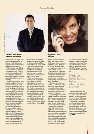 37
The New Colombia
▲ Carlos Raúl Yepes
President, Bancolombia
Since Carlos Raúl Yepes took
control of Bancolombia in
February 2011, Colombia’s
largest commercial bank has
expanded aggressively.
It has bought part of ING’s
insurance business in Latin
America and HSBC’s opera-
tions in Panama. Bancolom-
bia has hinted at further
expansion and some analysts
believe it has the resources to
think big.
How much inﬂuence Yepes
has had in all this is unclear.
Bancolombia is part, albeit a
relatively independent one, of
the Grupo Empresarial Antio-
queño – a conglomerate origi-
nally controlled by families
from Medellín. That means
there are plenty of other key
ﬁgures in Bancolombia’s
strategy, including David
Emilio Bojanini García, chief
executive of Grupo Sura, the
bank’s largest shareholder.
Yepes has kept out of
the limelight, sticking to
corporate talking points.
Nonetheless, he has started
to make his mark. He has
called for the “humanisation
of banking”, implying that the
ﬁnancial sector in Colombia,
as elsewhere, could do with
a dose of humility. That may
reﬂect his background: a
lawyer by training, he was
previously the bank’s legal
counsel. The working week
for Bancolombia’s staff has
been cut from 48 hours to 43.
His hands are certainly
full. Bancolombia has suf-
fered headaches with its
computer systems and is
facing pressure from the
government, which wants to
lower lending rates.
Then comes the Antio-
queño group’s rivalry with
Grupo Aval, the vehicle
of Luis Carlos Sarmiento,
Colombia’s richest man and
still, aged 80, a ﬁghting force.
“They’re in a competition to
see who expands the fastest,”
says Boris Molina, an equity
analyst at Santander bank.
One possibility for both
groups is neighbouring Ven-
ezuela, although they may
wait until the political move-
ment of Hugo Chávez, the late
president, loses power. HM
▲ Juanita León
Journalist
When Colombia’s constitu-
tional court struck down a
challenge to the law prevent-
ing Álvaro Uribe, the popu-
lar former president, from
running for a third term, the
scoop went to a blog.
La Silla Vacía (The Empty
Chair) has just nine full-time
staff but has ﬁlled a niche in
the country’s mediascape.
It has become compulsory
reading for policy makers and
political junkies.
Often irreverent, always
nimble, La Silla Vacía is the
brainchild of Juanita León,
a journalist who studied
law and went on to work for
Semana, the country’s pre-
mier news magazine.
After taking leave to write
a book, Country of Bullets, on
Colombia’s long-running con-
ﬂict, León needed a change.
She took a course in news-
paper website design and
revamped Semana’s website.
From there, a Nieman
fellowship in the US dur-
ing Barack Obama’s 2008
presidential campaign fed her
interest in digital journalism.
She stayed on to create the
now-defunct New York-based
news website Flypmedia.com.
Returning to Bogotá, she
set up La Silla Vacía in 2009
with funds from her family
in addition to grants. “We do
not have a history behind us,
which lets us innovate,” León
says. “We have been trying
since the beginning to think
of La Silla Vacía as a labora-
tory for the future of journal-
ism.”
Her worst moment, she
says, was reporting the death
of Alfonso Cano, the former
leader of the Revolutionary
Armed Forces of Colombia,
prematurely by six months.
But the site’s successes
far outweigh its mistakes,
and León sees more space
for digital media projects in
Colombia. “If the peace pro-
cess is successful, I suppose
the left will also have a space
for alternative media,” she
says. NM
‘We do not
have a history
behind us,
which lets us
innovate’
PHOTOS:BLOOMBERG,MIGUELJOSÉTORRESPLATA
 