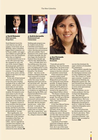 39
The New Colombia
▲ Ana Fernanda
Maiguashca
Economist
“I basically get paid for
thinking,” says Ana Fernanda
Maiguashca, the jovial econo-
mist who is only the second
woman to become a director
of Colombia’s central bank.
If that assessment makes
monetary policy sound
easy, it is probably because
Maiguashca’s previous job
was among the most intense
possible. As deputy ﬁnance
minister, she dealt with the
aftermath of the global eco-
nomic crisis and was instru-
mental in the approval of a
long-delayed labour reform.
“The ﬁnance ministry does
too many things with too few
people. You end up in 900 dis-
cussions,” says Maiguashca.
“Now, I have time to read
policy papers.”
It was Juan Manuel Santos,
Colombia’s president, who
appointed her to the cen-
tral bank. At the age of 38,
Maiguashca is a fresh face
among rate setters. She points
out that other directors joined
the central bank in their thir-
ties – “I’m just the only one
who looks like it!”
A graduate of Los Andes
university in Bogotá, with an
MBA from Columbia, New
York, she is one of the many
internationally educated tech-
nocrats that dominate the
upper echelons of Colombia’s
key institutions.
That tradition arguably has
allowed the country to avoid
the ideological extremes seen
in some neighbouring coun-
tries. The country is a “small,
open economy”, receptive to
international thinking, but
Maiguashca points out: “We
have deviated from what had
been universal truths, at least
in terms of the International
Monetary Fund.”
Marc Hofstetter, an eco-
nomics professor who has
worked with Maiguashca,
says: “She didn’t get
appointed just because we
needed balance. She’s very
smart; she works very hard.”
Maiguashca herself puts it
down to “a little bit of talent,
a little bit of discipline and a
little bit of luck”.
Typical of technocrats,
her precise policy views can
be hard to pin down. “She’s
a very distinguished, very
orthodox economist,” says
Mario Castro, an analyst at
Nomura. HM
▲ Andrés Jaramillo
Businessman and
restaurateur
Nothing quite prepares you
for Andrés Carne de Res,
Colombia’s most famous
restaurant. It is a whirlwind of
colour, dancing and enormous
grills and cocktails. That is
testament to the creative spirit
of Andrés Jaramillo, the one-
time hippy who founded the
business three decades ago
with his wife, Stella Ramírez.
Once a 20-table diner serv-
ing nothing more than meat,
it now seats 2,000 people at a
time. Its pulling power is such
that Jaramillo once described
himself as “the dictator
of Chía” – the town on the
outskirts of Bogotá where the
main restaurant is located.
Jaramillo’s secret was to
realise that many wealthy
Bogotanos don’t just want to
eat and drink well – they also
want to do it in a carnival
atmosphere. And he was
lucky: Chía was untouched by
a crackdown on nightclubs in
Bogotá during the 1990s, and
instead beneﬁted from a new
inﬂux of customers.
Success, coupled with the
restaurant’s astronomical
prices, has led some to resent
Jaramillo. But his entrepre-
neurial nous – rather than
his food – is exactly what
his peers most admire. “We
respect him as a business-
man. He is a great host,” says
Tomás Rueda, chef at Donos-
tia, a Bogotá restaurant. HM
▲ David Bojanini
Chief executive,
Grupo Sura
David Bojanini learnt his
craft when he was still in
nappies. In his home city of
Medellín, where Colombia’s
biggest listed companies can
be found, middle- and upper-
class children are given gifts of
shares in the city’s businesses
when they are baptised.
Fast-forward 50 years or so
to late 2011 and Grupo Sura,
the company he runs, and
one of the country’s biggest
ﬁnancial groups, paid more
than $3.5bn for the regional
assets of ING, the Dutch ban-
cassurer. “It was the biggest
project of my career, and the
biggest Grupo Sura ever had,”
Bojanini says.
In the eyes of international
observers, the deal turned
Grupo Sura into a leading
example of the so-called mul-
tilatinas – prime local com-
panies that are now taken
seriously by multinationals.
Bojanini is notable for his
modesty. He trained in actu-
arial science in the US and
deﬁnes himself as a “middle-
class man” who started as a
trainee, then climbed to the
top thanks to his intellectual
drive. “It appears curious to
many investors that the group
is not run by any particular
family, and that it is the dem-
ocratic property of thousands
of shareholders,” he says.
Most signiﬁcantly, com-
panies such as Bojanini’s are
emblematic of the entrepre-
neurialism of the Paisa – as
people from Medellín are
called – and are regarded as
a positive force behind a city
that has emerged from the
violence that for a long time
coloured its name abroad. AS
PHOTO:BLOOMBERG
 