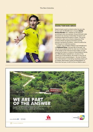 The New Colombia
MAKING THEIR MARK ABROAD
Asked to lead a youth orchestra when he was only
15 years old, the Medellín-born virtuoso Andrés
Orozco-Estrada now “radiates on the podium”,
according to one commentator. Orozco-Estrada holds
the batons for Austria’s Tonkünstler Orchestra and
the Basque National Orchestra in Spain. The young
conductor is also music director designate of the
Frankfurt Radio Symphony Orchestra and the
Houston Symphony Orchestra – where he will be the
first Hispanic to hold that position.
In Spain, fans of Atlético Madrid, the football team,
call Radamel Falcao “the guerrilla of the goal”. He
was almost predestined for his role: born in Colombia
at the height of the internal armed conflict, he was
named by his father in tribute to Paulo Roberto Falcão,
the 1980s Brazilian football hero. A native of the
coastal city of Santa Marta, the striker is now one of
the world’s most coveted players – the star of Colom-
bia’s national team is now being courted by clubs such
as Chelsea, Manchester United and Real Madrid. In
December last year, he left his fans at Atlético open-
 