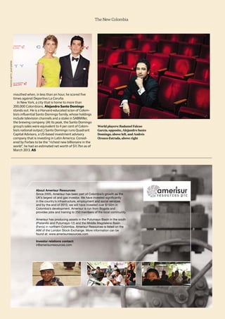 The New Colombia
mouthed when, in less than an hour, he scored five
times against Deportivo La Coruña.
In New York, a city that is home to more than
200,000 Colombians, Alejandro Santo Domingo
stands out. He is a Harvard-educated scion of Colom-
bia’s influential Santo Domingo family, whose holdings
include television channels and a stake in SABMiller,
the brewing company. (At its peak, the Santo Domingo
group’s sales were equivalent to 4 per cent of Colom-
bia’s national output.) Santo Domingo runs Quadrant
Capital Advisors, a US-based investment advisory
company that is investing in Latin America. Consid-
ered by Forbes to be the “richest new billionaire in the
world”, he had an estimated net worth of $11.7bn as of
March 2013. AS
World players: Radamel Falcao
García, opposite, Alejandro Santo
Domingo, above left, and Andrés
Orozco-Estrada, above right
PHOTOS:GETTY,JULIESOEFER
 