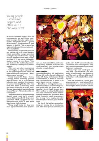 44
The New Colombia
clip; once-gruesome violence from the
country’s drugs war and 50-year insur-
gency no longer affects the capital direct-
ly and a demographic boom – a quarter
of the country’s 47m population is aged
between 14 and 28 – has produced an
explosion in demand for entertainment –
above all, nightlife.
Santiago Prieto, a 25-year-old musician
and member of local group Monsieur
Periné, is one of the younger generation
fuelling the city’s new-found vibe. Sipping
cocktails with two friends at the lounge-
style Casa 53*76 bar, with its 2013 sophis-
tication wrapped in retro decor, Prieto
says that even his traditionally precari-
ous profession is feeling the economic
upswing.
“A few years ago, being a musician was
a real struggle,” he says in a quick burst
of well-spoken Spanish that reveals an
upper-middle-class upbringing. “Nowa-
days, everyone has work.”
Twenty-six-year-old Felipe Cuervo,
a sharply dressed philosophy graduate
with the distinct air of a 19th-century
bohemian poet, says that the economic
turnaround is so tangible that it has even
made him dream of travelling across
the Atlantic in pursuit of further study.
“Europe is an academic paradise but it’s
in crisis,” he says. “Here in Colombia we
have options.”
The growing sense of optimism among
Bogotá’s young crowd marks a funda-
mental shift compared with the previous
generation, which, equipped with suf-
ﬁcient education, money or both, would
often leave at the ﬁrst chance.
“Young people today feel they have
more opportunities than their parents,”
says Ana María Otero-Cleves, a 30-some-
thing history professor at the city’s Los
Andes university. “They are now actively
choosing to stay in Bogotá.”
Start-up spirit
Sebastián Jaramillo, a tall, good-looking
28-year-old, typiﬁes that spirit. Educated
in the UK during his last years of high
school and then in Boston at university
level, Jaramillo decided to return to his
native Bogotá to set up a business.
The ofﬁces of his impulsarme.com, a
virtual marketplace for university gradu-
ates seeking their ﬁrst proper job, are a
throwback to the heady dotcom days.
There are ﬂoor-to-ceiling blackboards in
each room covered with dozens of brain-
storming-style phrases scribbled in white
chalk. Employees, mainly programmers,
have to step over a napping chocolate
labrador in the hallway to get to the bath-
room.
But for all the laid-back atmosphere,
things are moving fast at impulsarme.
com. After three years in operation, the
portal pairs 40,000 university-educated
Colombians with 700 companies, rang-
ing from multinationals to family-owned
businesses, each month.
“Young people use to leave Bogotá, and
often with a one-way ticket,” says Jara-
millo. “All my friends are now deciding to
stay. They work in different ﬁelds, but all
of them have work and all of them are do-
ing well.”
It has just gone 8am on a typical slate-
grey morning and a small group of ﬁrst-
year students at Los Andes university are
discussing the themes that most concern
‘Young people
use to leave
Bogotá, and
often with a
one-way ticket’
 