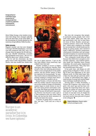 45
The New Colombia
them. Felipe Arango, a law student, recog-
nises that things have changed radically
since the dark days, in the early 1990s, of
the devastating car bombs planted by the
notorious drug trafﬁcker Pablo Escobar.
Safer streets
Bogotá’s murder rate last year dropped
to 16.9 per 100,000 inhabitants, a 22.6 per
cent fall compared with 2011, and a sea
change when set against the 80-odd mur-
ders per 100,000 inhabitants recorded
during Bogotá’s worst years. “We are in a
different space now,” admits Arango.
But he and his classmates say that
petty crime is still a big problem. Gabriel
Durán, who also studies law, thinks that
the city is plain insecure. “I get on the
bus, I get robbed. I leave university, I get
robbed. I don’t feel safe.”
Another problem is access to higher
education, says Guillermo Asprilla, chief
of staff of the city’s leftwing government.
“There aren’t enough places in the public
system, and the private system is often
too expensive for young people,” he says.
The result is that an estimated 60 per cent
of those seeking to continue their educa-
tion after school are unable to do so.
Fanny Puentes, a 25 year-old who lives
with her mother and her seven-year-old
son on the southern fringes of Colombia’s
capital, began to study science at one of
the city’s many private universities a few
years ago. But things got tough when her
mother became ill and had to stop work-
ing. Puentes was forced to seek a job as
a sales assistant in the city centre. Since
then, she has lost the three semesters of
credits she had to her name.
“I dream of going back to study one
day,” she says. “I just can’t see a way to
do it.”
But even she recognises that people,
in particular young people, have more
work than before. Basic jobs may not
pay particularly well, but at least there
are more of them. Besides, several gov-
ernment schemes, such as the “ﬁrst job
law”, which gives employers tax breaks
for increasing their overall headcount by
taking on young people, have started to
make a difference. Another programme,
which grants Colombian start-up compa-
nies full exemption on corporate taxes for
the ﬁrst couple of years, has also helped.
“New companies would often go bust
because they didn’t have enough to cover
all their expenses,” says Gabriel Gómez,
who heads the Colombia Joven (Young
Colombia), the youth policy department
within the government. “Now, they have
the breathing space they need.”
It has gone 2am, and things are still
going strong in Bogotá’s T Zone, an area
full of bars and nightclubs in the city’s
afﬂuent north. At Little India Super Star,
a bijou bar that sells gin and tonic under
a canopy of chili-shaped fairy lights, a
small group of young and monied Bogo-
tanos exchange small-talk at the bar.
Serving them is Pablo Fernández, a
35-year-old Urugyuan, who came to Bo-
gotá a few years ago and has been wit-
nessing the improving times ever since.
“People are going out much more than
they used to,” he says. Asked if he plans
to move on any time soon, he shakes his
head in a sort of “no way” way. “There’s
too much work to leave just now. It’s good
to be in Bogotá.” n
‘Europe is an
academic
paradise but is in
crisis. In Colombia
we have options’
Feelgood factor:
Colombia’s large
proportion of
young people has
created an explosion
in demand for
entertainment
Digital slideshow: Bogotá nights
www.ft.com/bogota-scene
 