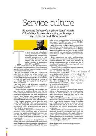 46
The New Colombia
Service culture
By adopting the best of the private sector’s values,
Colombia’s police force is winning public respect,
says its former head, Óscar Naranjo
T
he governments and police forces
of many countries have asked me
how Colombia has achieved such
a notable improvement in civil-
ian security. Homicides halved
between 2002 and 2012, and the
annual number of kidnappings
fell to 298 from 2,882.
A short answer would be that the improvement
was thanks to the efforts of many – from government
agencies to international organisations, private busi-
nesses and Colombian citizens.
But one guiding light for me was to imagine the
police force in a similar way to how a private com-
pany might think of its business: how can the police
force’s core service be improved? For us, that meant
meeting the needs and wellbeing of citizens by
responding to the ever-changing threats of organised
crime and violence.
For many years, the role of the police was to defend
the state. Today, its bigger role is as a “social actor”
that looks after its citizens.
The ﬁrst step was to recognise that the police’s big-
gest asset was its workforce. In our case, that was
nearly 170,000 men and women. It was their commit-
ment and professionalism that made the biggest dif-
ference – more than any other resource, ﬁnancial or
technological. That was especially so as police salaries
can never compete with those in the private sector.
This entailed nurturing a very particular work
ethic. We called it “police policy based on humanism”
– a title that conveyed to police ofﬁcers that human-
ism and civic dignity were central to their work, as
well as their own importance.
We studied the management techniques used by
successful private companies, such as continuous
learning. Our spending on education increased ten-
fold. Police ofﬁcers came to see education and train-
ing as an opportunity for both professional and per-
sonal growth.
In addition, we made sure that policemen and
women and their families had decent living condi-
tions – for example, by ensuring good health services
and schooling for their children. The pride they came
to feel in their job was a kind of “emotional salary”. It
encouraged ownership and sense of duty. It had the
added beneﬁt of reducing corruption.
Clearly, all countries operate within limited budg-
ets, which have to be administered with the greatest
possible efﬁciency. That means clearly identifying
priorities, goals and the indicators needed to meas-
ure results. We took our cue from the quality proce-
dures that were used to meet ISO standards at private
companies.
Better management and greater professionalism
brought huge advances in the Colombian police
force’s effectiveness. But a third factor, also used by
private companies that aim for excellence, was to
introduce the concepts of transparency and, more
importantly, accountability.
Toensurethebestpossibleuseofpublicresources,
we set up internal watchdogs
and an external advisory
committee made up of private
sector businessmen. We also
established permanent chan-
nels of communication with
civil society, and encouraged
the active participation of
citizens. In 2010, for example,
we held 75 public local work-
shops on our management
plans, past and present.
None of this would have been sufﬁcient, though,
unless we had established a true service culture
reﬂected in police attitudes to its work. After all,
police ofﬁcers spend each day, every day, in close
contact with citizens.
We managed to achieve that – as shown by the
fact that each year the force receives 200,000 appli-
cants for just 10,000 vacancies. Public recognition
and conﬁdence in the police force in turn boosts
police pride in the job. It is part of the two-way
process that any modern service-based industry
recognises.
The Colombian police force has had many suc-
cesses and failures in getting to where it is today. But
whenever I have the chance, I always ask and encour-
age the private sector to share its experiences and
work methods with the public sector – especially the
police. That, more than any budget increase, is what
makes the biggest difference. n
Humanism and
civic dignity
are central to
the work of
the police
Óscar Naranjo is a former director of the Colombian
National Police
 