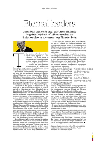 5
The New Colombia
Eternal leaders
Colombian presidents often exert their inﬂuence
long after they have left ofﬁce – much to the
irritation of some successors, says Malcolm Deas
T
he politics of Colombia have
never been typical of Latin
America. The same could be
said of the other countries in the
region, because generalisations
are nearly always wrong.
Colombia has been governed
predominantly by civilians, who
have gained the presidency through elections where,
usually, the outcome was uncertain.
Few winners have dominated the country’s politics
for long, and few presidents have been re-elected:
Álvaro Uribe’s two terms, which ran from 2002 to
2010, have been matched only by Rafael Núñez’s
ascendancy in the 1880s and 1890s. Núñez, for most of
the time, delegated the exercise of power to his vice-
presidents, preferring to brood far from the capital,
lulled by the sea breezes in his villa near Cartagena.
One result of this system is the existence at any
one time of several living ex-presidents. At present,
as well as Uribe, there are four: Belisario Betancur,
César Gaviria, Ernesto Samper and Andrés Pastrana.
Of those, only the ﬁrst can be said to have retired from
the fray, in his case to devote himself to the arts and
enjoy the tranquillity of provincial Barichara – and
even he cannot resist the occasional political twitch.
Colombia has never been an easy country to gov-
ern, and ex-presidents add to complications faced by
any incumbent. This is the case with President Juan
Manuel Santos and his predecessor, Uribe, whose
prestige is still high and whose exceptional energy is
undiminished. Uribe is also a master of Twitter, an
instrument only recently available to those who have
left ofﬁce. Some Colombians look back to a past age
when ex-presidents supposedly behaved with more
restraint, receiving in return the respect and defer-
ence that few of them enjoyed while in ofﬁce.
Colombia is not a deferential country. Such a time
never existed. Francisco de Paula Santander, the rival
to Simón Bolívar and founding president of the inde-
pendent republic, recognised that the only way to
govern its vast and poorly integrated territory was by
constant long-distance networking, assiduous parti-
san journalism and the full range of electoral arts.
All the same, his candidate, José María Obando,
lost the 1837 election and Santander spent the cou-
ple of years remaining to him in virulent polemics.
When he died, one newspaper commented that his
friends should see to it that he was buried with pen,
ink and paper, as he would no doubt go on scribbling
in his tomb.
Other notable presidents have followed Santand-
er’s example: Tomás Cipriano de Mosquera, whose
remarkably creative ﬁrst presidency was followed
by three later terms in which he achieved much less;
Núñez, who could never quite let go; Miguel Anto-
nio Caro, an ultramontane dogmatist who nonethe-
less found life not worth living without engaging in
constant public arguments.
More recently, Carlos Lleras
Restrepo, who after leaving the
presidency in 1970 wrote and
published a periodical almost
single-handedly, and his cousin,
Alberto Lleras Camargo, who,
Cincinnatus-like, retired to
rural Chia. But far from putting
his hand to the plough, he went
on writing to the political lead-
ers in El Tiempo, the country’s leading paper. On the
other side of Colombia’s bipartisan divide, Conserva-
tive ex-presidents Laureano Gómez and Mariano
Ospina led their factions from beyond the grave.
One exasperated columnist has recently suggested
the usual remedy in this legalistic republic – that
there should be a law against this sort of thing, that
somehow ex-presidents should be compelled to keep
silent. This is seen as particularly desirable in the
context of the delicate peace negotiations between
Santos’s government and the Farc guerrillas.
It cannot be done, and there are many reasons why.
One is human nature: most politicians feel compelled
to defend their records.
Others are perhaps more Colombian: there is no
House of Lords where such ﬁgures can be put out to
grass and no presidential memorial libraries – at least
not for the living.
Followings insist their leaders continue to lead.
The country is a disputatious democracy where no
one is censored and all have a right to be heard. Suc-
cess in making peace must take that into account. n
Colombia is not
a deferential
country.
Such a time
never existed
Malcolm Deas is an emeritus fellow of St Antony’s College
and lecturer in the government and politics of Latin
America at the University of Oxford
 