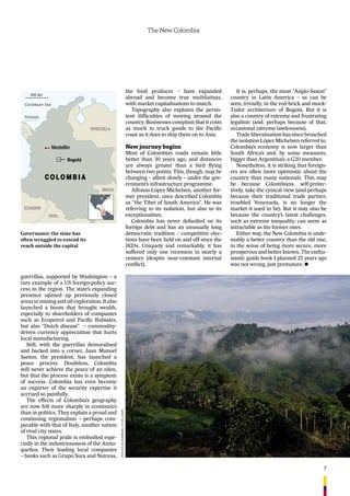 7
The New Colombia
guerrillas, supported by Washington – a
rare example of a US foreign-policy suc-
cess in the region. The state’s expanding
presence opened up previously closed
areas to mining and oil exploration. It also
launched a boom that brought wealth,
especially to shareholders of companies
such as Ecopetrol and Paciﬁc Rubiales,
but also “Dutch disease” – commodity-
driven currency appreciation that hurts
local manufacturing.
Still, with the guerrillas demoralised
and backed into a corner, Juan Manuel
Santos, the president, has launched a
peace process. Doubtless, Colombia
will never achieve the peace of an eden,
but that the process exists is a symptom
of success. Colombia has even become
an exporter of the security expertise it
accrued so painfully.
The effects of Colombia’s geography
are now felt more sharply in economics
than in politics. They explain a proud and
continuing regionalism – perhaps com-
parable with that of Italy, another nation
of rival city states.
This regional pride is embodied espe-
cially in the industriousness of the Antio-
queños. Their leading local companies
– banks such as Grupo Sura and Nutresa,
the food producer – have expanded
abroad and become true multilatinas,
with market capitalisations to match.
Topography also explains the persis-
tent difﬁculties of moving around the
country. Businesses complain that it costs
as much to truck goods to the Paciﬁc
coast as it does to ship them on to Asia.
New journey begins
Most of Colombia’s roads remain little
better than 30 years ago, and distances
are always greater than a bird ﬂying
between two points. This, though, may be
changing – albeit slowly – under the gov-
ernment’s infrastructure programme.
Alfonso López Michelsen, another for-
mer president, once described Colombia
as “the Tibet of South America”. He was
referring to its isolation, but also to its
exceptionalism.
Colombia has never defaulted on its
foreign debt and has an unusually long
democratic tradition – competitive elec-
tions have been held on and off since the
1820s. Uniquely and remarkably, it has
suffered only one recession in nearly a
century (despite near-constant internal
conﬂict).
It is, perhaps, the most “Anglo-Saxon”
country in Latin America – as can be
seen, trivially, in the red-brick and mock-
Tudor architecture of Bogotá. But it is
also a country of extreme and frustrating
legalism (and, perhaps because of that,
occasional extreme lawlessness).
Tradeliberalisationhassincebroached
the isolation López Michelsen referred to.
Colombia’s economy is now larger than
South Africa’s and, by some measures,
bigger than Argentina’s, a G20 member.
Nonetheless, it is striking that foreign-
ers are often more optimistic about the
country than many nationals. This may
be because Colombians, self-protec-
tively, take the cynical view (and perhaps
because their traditional trade partner,
troubled Venezuela, is no longer the
market it used to be). But it may also be
because the country’s latest challenges,
such as extreme inequality, can seem as
intractable as the former ones.
Either way, the New Colombia is unde-
niably a better country than the old one,
in the sense of being more secure, more
prosperous and better known. The enthu-
siastic guide book I planned 25 years ago
was not wrong, just premature. n
Governance: the state has
often struggled to extend its
reach outside the capital
BRAZIL
VENEZUELA
PERU
ECUADOR
Caribbean Sea
300 km
Bogotá
COLOMBIA
Medellín
PANAMA
PHOTOS:BlOOmBerg,eTHelDaviS
 