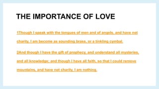THE IMPORTANCE OF LOVE
1Though I speak with the tongues of men and of angels, and have not
charity, I am become as sounding brass, or a tinkling cymbal.
2And though I have the gift of prophecy, and understand all mysteries,
and all knowledge; and though I have all faith, so that I could remove
mountains, and have not charity, I am nothing.
 