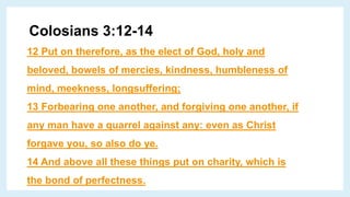 Colosians 3:12-14
12 Put on therefore, as the elect of God, holy and
beloved, bowels of mercies, kindness, humbleness of
mind, meekness, longsuffering;
13 Forbearing one another, and forgiving one another, if
any man have a quarrel against any: even as Christ
forgave you, so also do ye.
14 And above all these things put on charity, which is
the bond of perfectness.
 
