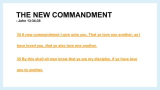 THE NEW COMMANDMENT
- John 13:34-35
34 A new commandment I give unto you, That ye love one another; as I
have loved you, that ye also love one another.
35 By this shall all men know that ye are my disciples, if ye have love
one to another.
 