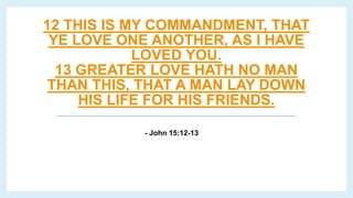 12 THIS IS MY COMMANDMENT, THAT
YE LOVE ONE ANOTHER, AS I HAVE
LOVED YOU.
13 GREATER LOVE HATH NO MAN
THAN THIS, THAT A MAN LAY DOWN
HIS LIFE FOR HIS FRIENDS.
- John 15:12-13
 