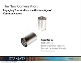 The New Conversation:
Engaging Your Audience in the New Age of
Communications




                               Presented by:
                               Scott Leamon
                               Senior Experience Designer,
                               Community Manger, Stamats
                               Twitter: @ScottLeamon




                                                             © 2009 Stamats, Inc. -
 