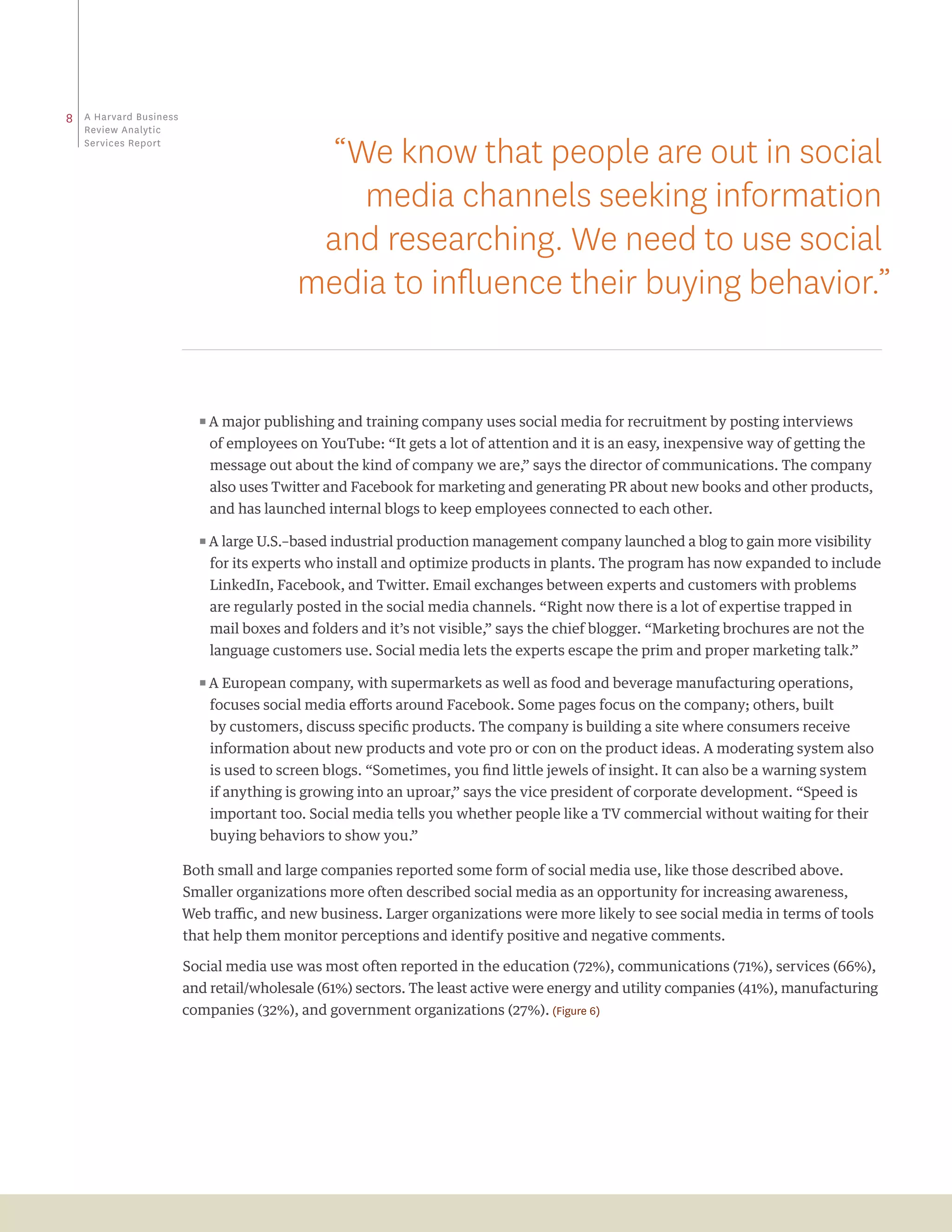 8   a Harvard business
    review analytic
    Services report
                                           “We know that people are out in social
                                             media channels seeking information
                                           and researching. We need to use social
                                          media to influence their buying behavior.”


                           ππA major publishing and training company uses social media for recruitment by posting interviews

                             of employees on YouTube: “It gets a lot of attention and it is an easy, inexpensive way of getting the
                             message out about the kind of company we are,” says the director of communications. The company
                             also uses Twitter and Facebook for marketing and generating PR about new books and other products,
                             and has launched internal blogs to keep employees connected to each other.

                           ππA large U.S.–based industrial production management company launched a blog to gain more visibility

                             for its experts who install and optimize products in plants. The program has now expanded to include
                             LinkedIn, Facebook, and Twitter. Email exchanges between experts and customers with problems
                             are regularly posted in the social media channels. “Right now there is a lot of expertise trapped in
                             mail boxes and folders and it’s not visible,” says the chief blogger. “Marketing brochures are not the
                             language customers use. Social media lets the experts escape the prim and proper marketing talk.”

                           ππA European company, with supermarkets as well as food and beverage manufacturing operations,

                             focuses social media efforts around Facebook. Some pages focus on the company; others, built
                             by customers, discuss specific products. The company is building a site where consumers receive
                             information about new products and vote pro or con on the product ideas. A moderating system also
                             is used to screen blogs. “Sometimes, you find little jewels of insight. It can also be a warning system
                             if anything is growing into an uproar,” says the vice president of corporate development. “Speed is
                             important too. Social media tells you whether people like a TV commercial without waiting for their
                             buying behaviors to show you.”

                         Both small and large companies reported some form of social media use, like those described above.
                         Smaller organizations more often described social media as an opportunity for increasing awareness,
                         Web traffic, and new business. Larger organizations were more likely to see social media in terms of tools
                         that help them monitor perceptions and identify positive and negative comments.

                         Social media use was most often reported in the education (72%), communications (71%), services (66%),
                         and retail/wholesale (61%) sectors. The least active were energy and utility companies (41%), manufacturing
                         companies (32%), and government organizations (27%). (Figure 6)
 