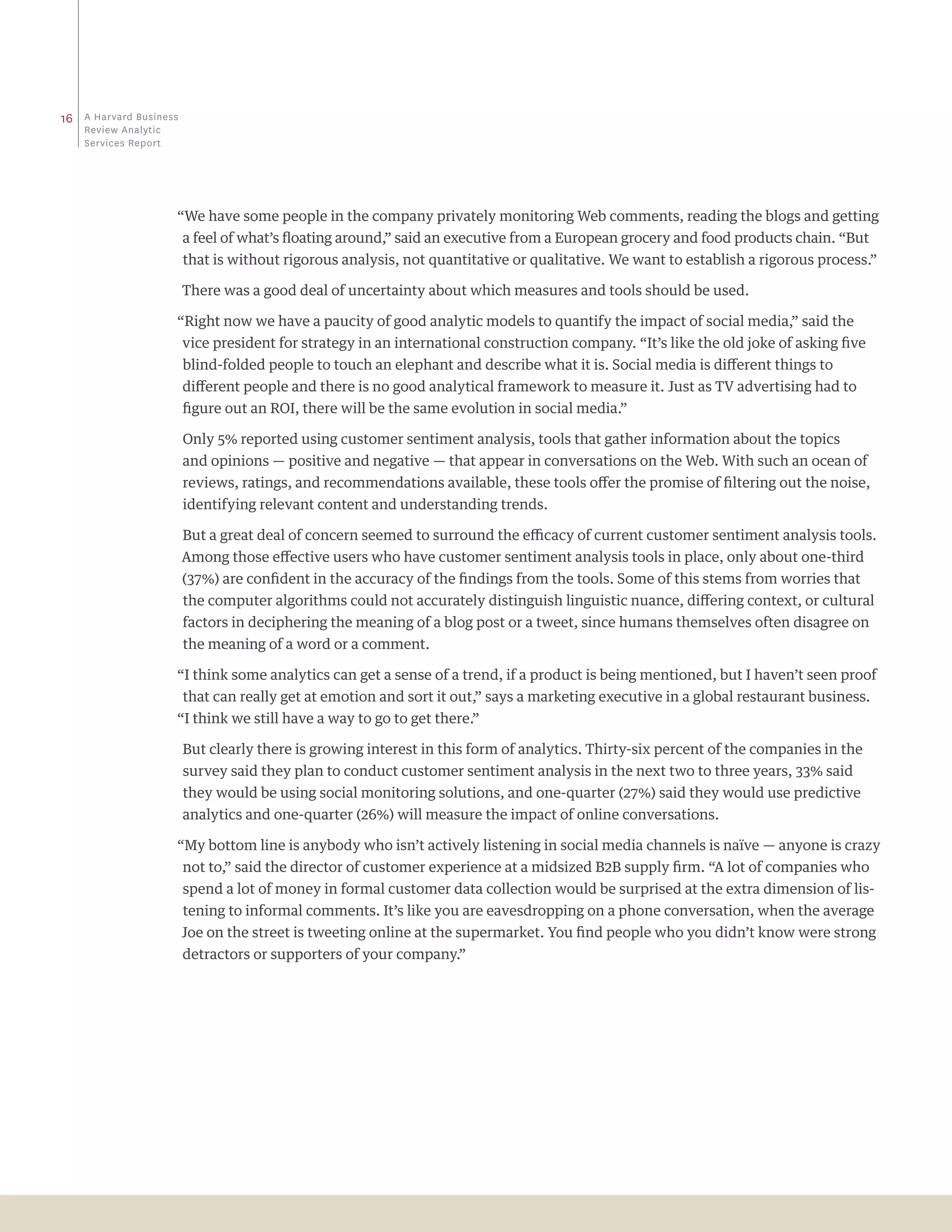 16   a Harvard business
     review analytic
     Services report




                      “We have some people in the company privately monitoring Web comments, reading the blogs and getting
                          a feel of what’s floating around,” said an executive from a European grocery and food products chain. “But
                          that is without rigorous analysis, not quantitative or qualitative. We want to establish a rigorous process.”

                          There was a good deal of uncertainty about which measures and tools should be used.

                      “Right now we have a paucity of good analytic models to quantify the impact of social media,” said the
                          vice president for strategy in an international construction company. “It’s like the old joke of asking five
                          blind-folded people to touch an elephant and describe what it is. Social media is different things to
                          different people and there is no good analytical framework to measure it. Just as TV advertising had to
                          figure out an ROI, there will be the same evolution in social media.”

                          Only 5% reported using customer sentiment analysis, tools that gather information about the topics
                          and opinions — positive and negative — that appear in conversations on the Web. With such an ocean of
                          reviews, ratings, and recommendations available, these tools offer the promise of filtering out the noise,
                          identifying relevant content and understanding trends.

                          But a great deal of concern seemed to surround the efficacy of current customer sentiment analysis tools.
                          Among those effective users who have customer sentiment analysis tools in place, only about one-third
                          (37%) are confident in the accuracy of the findings from the tools. Some of this stems from worries that
                          the computer algorithms could not accurately distinguish linguistic nuance, differing context, or cultural
                          factors in deciphering the meaning of a blog post or a tweet, since humans themselves often disagree on
                          the meaning of a word or a comment.

                      “I think some analytics can get a sense of a trend, if a product is being mentioned, but I haven’t seen proof
                          that can really get at emotion and sort it out,” says a marketing executive in a global restaurant business.
                      “I think we still have a way to go to get there.”

                          But clearly there is growing interest in this form of analytics. Thirty-six percent of the companies in the
                          survey said they plan to conduct customer sentiment analysis in the next two to three years, 33% said
                          they would be using social monitoring solutions, and one-quarter (27%) said they would use predictive
                          analytics and one-quarter (26%) will measure the impact of online conversations.

                      “My bottom line is anybody who isn’t actively listening in social media channels is naïve — anyone is crazy
                          not to,” said the director of customer experience at a midsized B2B supply firm. “A lot of companies who
                          spend a lot of money in formal customer data collection would be surprised at the extra dimension of lis-
                          tening to informal comments. It’s like you are eavesdropping on a phone conversation, when the average
                          Joe on the street is tweeting online at the supermarket. You find people who you didn’t know were strong
                          detractors or supporters of your company.”
 