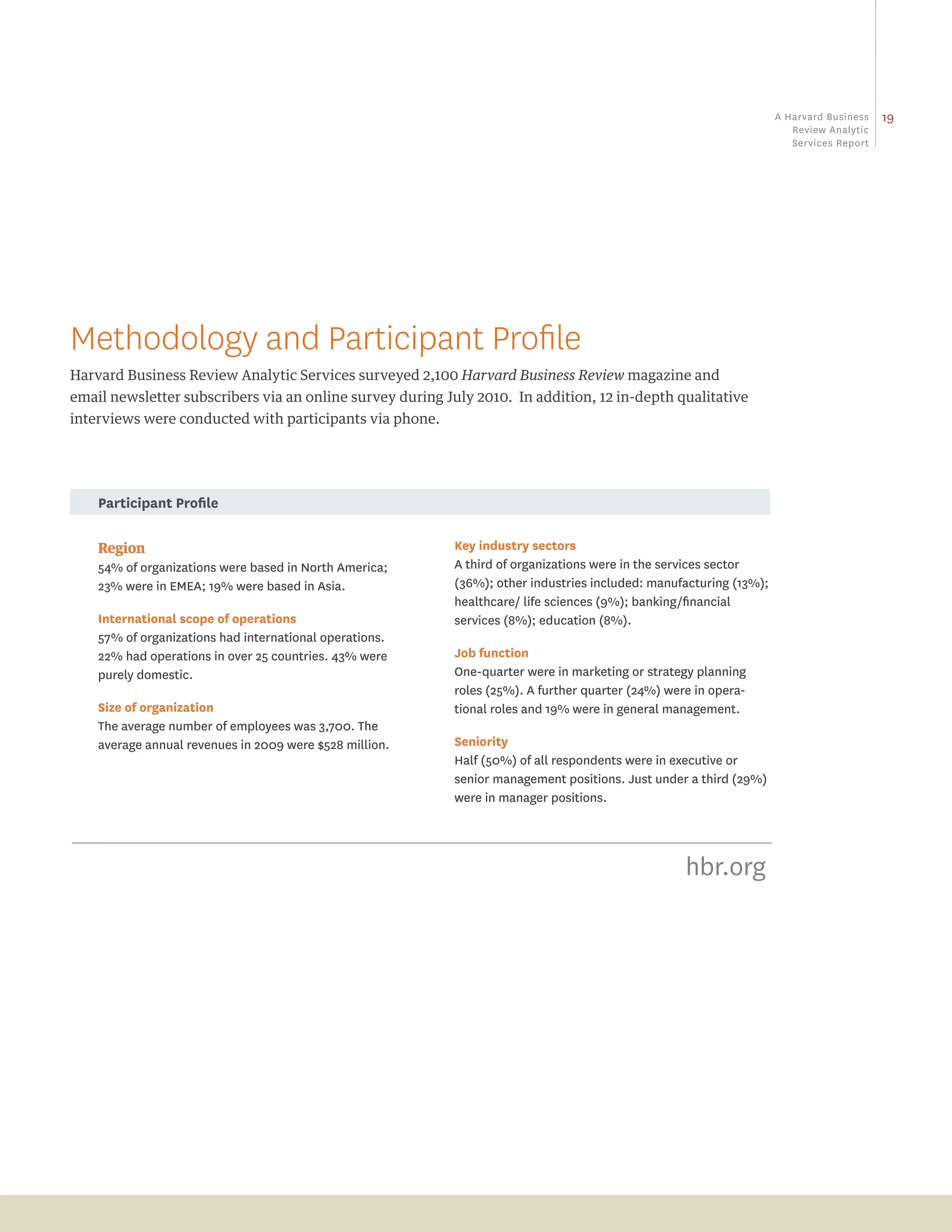 a Harvard business   19
                                                                                                                      review analytic
                                                                                                                      Services report




Methodology and Participant Profile
Harvard Business Review Analytic Services surveyed 2,100 Harvard Business Review magazine and
email newsletter subscribers via an online survey during July 2010. In addition, 12 in-depth qualitative
interviews were conducted with participants via phone.




    participant profile

    Region                                                Key industry sectors
    54% of organizations were based in North America;     A third of organizations were in the services sector
    23% were in eMeA; 19% were based in Asia.             (36%); other industries included: manufacturing (13%);
                                                          healthcare/ life sciences (9%); banking/financial
    international scope of operations                     services (8%); education (8%).
    57% of organizations had international operations.
    22% had operations in over 25 countries. 43% were     Job function
    purely domestic.                                      One-quarter were in marketing or strategy planning
                                                          roles (25%). A further quarter (24%) were in opera-
    size of organization                                  tional roles and 19% were in general management.
    The average number of employees was 3,700. The
    average annual revenues in 2009 were $528 million.    seniority
                                                          Half (50%) of all respondents were in executive or
                                                          senior management positions. Just under a third (29%)
                                                          were in manager positions.




                                                                                                  hbr.org
 