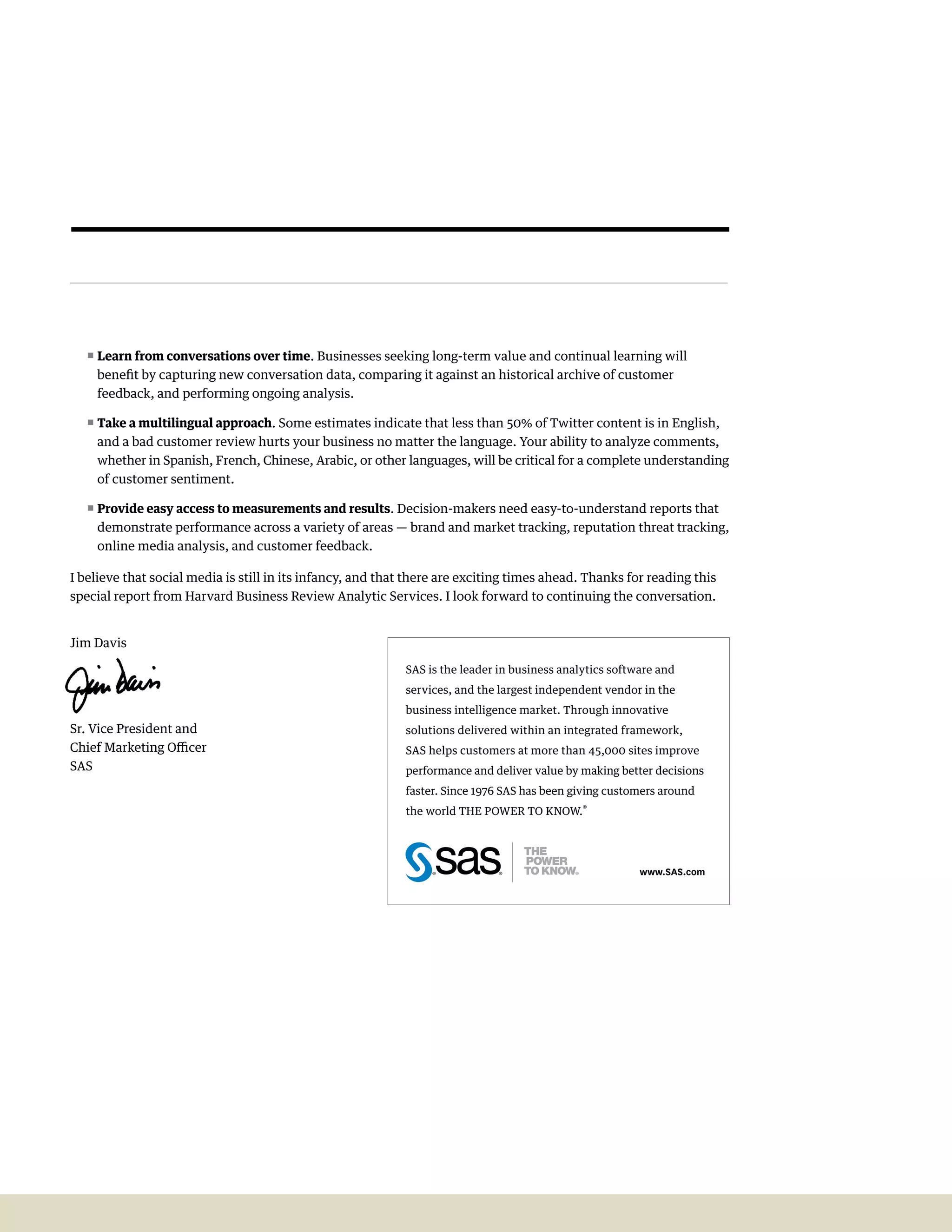 a Harvard business   21
                                                                                                                           review analytic
                                                                                                                           Services report




   ππLearn from conversations over time. Businesses seeking long-term value and continual learning will
    benefit by capturing new conversation data, comparing it against an historical archive of customer
    feedback, and performing ongoing analysis.

   ππTake a multilingual approach. Some estimates indicate that less than 50% of Twitter content is in English,
    and a bad customer review hurts your business no matter the language. Your ability to analyze comments,
    whether in Spanish, French, Chinese, Arabic, or other languages, will be critical for a complete understanding
    of customer sentiment.

   ππProvide easy access to measurements and results. Decision-makers need easy-to-understand reports that
    demonstrate performance across a variety of areas — brand and market tracking, reputation threat tracking,
    online media analysis, and customer feedback.

I believe that social media is still in its infancy, and that there are exciting times ahead. Thanks for reading this
special report from Harvard Business Review Analytic Services. I look forward to continuing the conversation.


Jim Davis

                                                            SAS is the leader in business analytics software and
                                                            services, and the largest independent vendor in the
                                                            business intelligence market. Through innovative
Sr. Vice President and                                      solutions delivered within an integrated framework,
Chief Marketing Officer                                     SAS helps customers at more than 45,000 sites improve
SAS                                                         performance and deliver value by making better decisions
                                                            faster. Since 1976 SAS has been giving customers around
                                                            the world THE POWER TO KNOW.®




                                                                                                         www.sAs.com
 