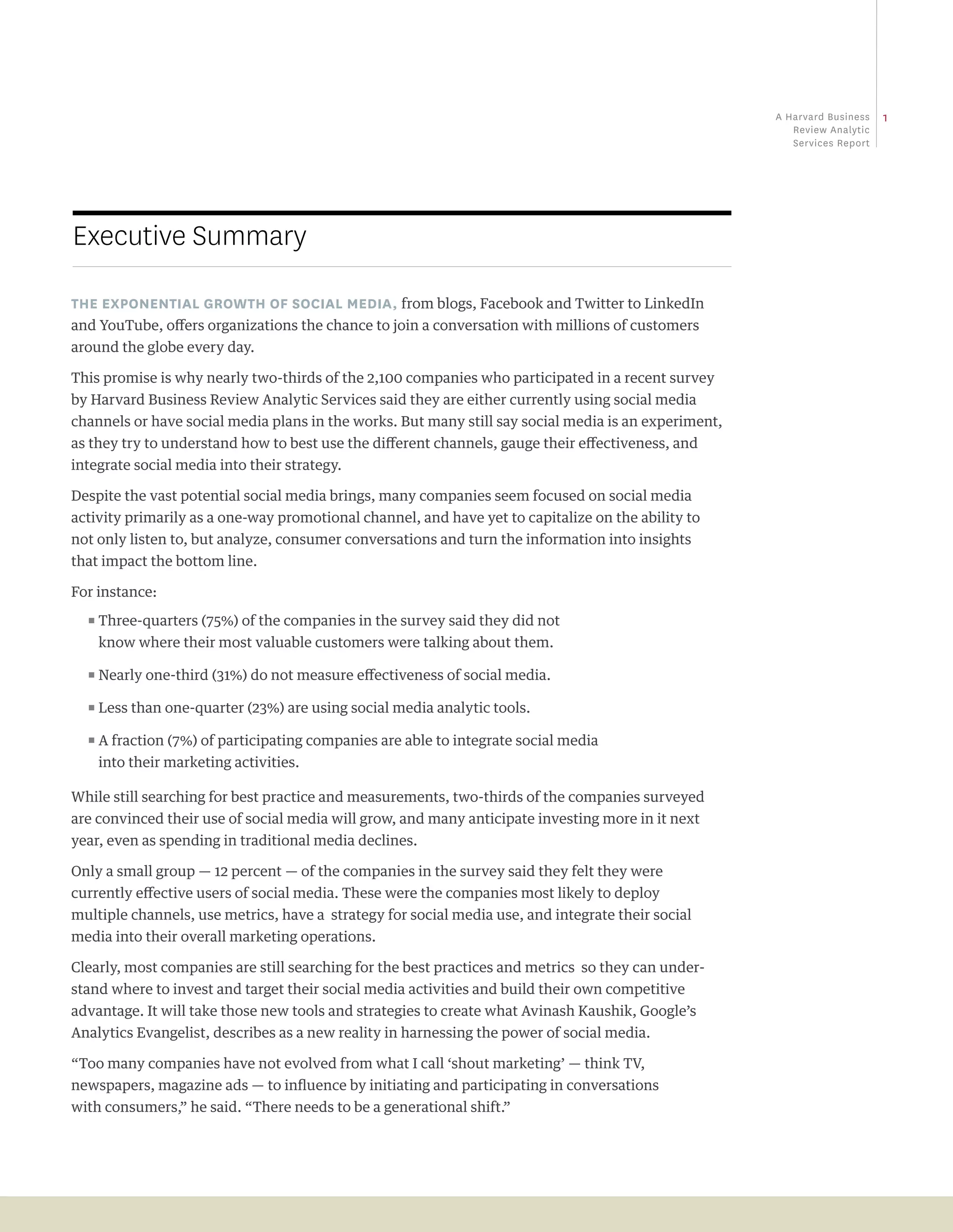 a Harvard business   1
                                                                                                         review analytic
                                                                                                         Services report




Executive Summary

The exponenTial growTh of social media, from blogs, Facebook and Twitter to LinkedIn
and YouTube, offers organizations the chance to join a conversation with millions of customers
around the globe every day.

This promise is why nearly two-thirds of the 2,100 companies who participated in a recent survey
by Harvard Business Review Analytic Services said they are either currently using social media
channels or have social media plans in the works. But many still say social media is an experiment,
as they try to understand how to best use the different channels, gauge their effectiveness, and
integrate social media into their strategy.

Despite the vast potential social media brings, many companies seem focused on social media
activity primarily as a one-way promotional channel, and have yet to capitalize on the ability to
not only listen to, but analyze, consumer conversations and turn the information into insights
that impact the bottom line.

For instance:
  ππThree-quarters (75%) of the companies in the survey said they did not

    know where their most valuable customers were talking about them.

  ππNearly one-third (31%) do not measure effectiveness of social media.

  ππLess than one-quarter (23%) are using social media analytic tools.

  ππA fraction (7%) of participating companies are able to integrate social media

    into their marketing activities.

While still searching for best practice and measurements, two-thirds of the companies surveyed
are convinced their use of social media will grow, and many anticipate investing more in it next
year, even as spending in traditional media declines.

Only a small group — 12 percent — of the companies in the survey said they felt they were
currently effective users of social media. These were the companies most likely to deploy
multiple channels, use metrics, have a strategy for social media use, and integrate their social
media into their overall marketing operations.

Clearly, most companies are still searching for the best practices and metrics so they can under-
stand where to invest and target their social media activities and build their own competitive
advantage. It will take those new tools and strategies to create what Avinash Kaushik, Google’s
Analytics Evangelist, describes as a new reality in harnessing the power of social media.

“Too many companies have not evolved from what I call ‘shout marketing’ — think TV,
newspapers, magazine ads — to influence by initiating and participating in conversations
with consumers,” he said. “There needs to be a generational shift.”
 