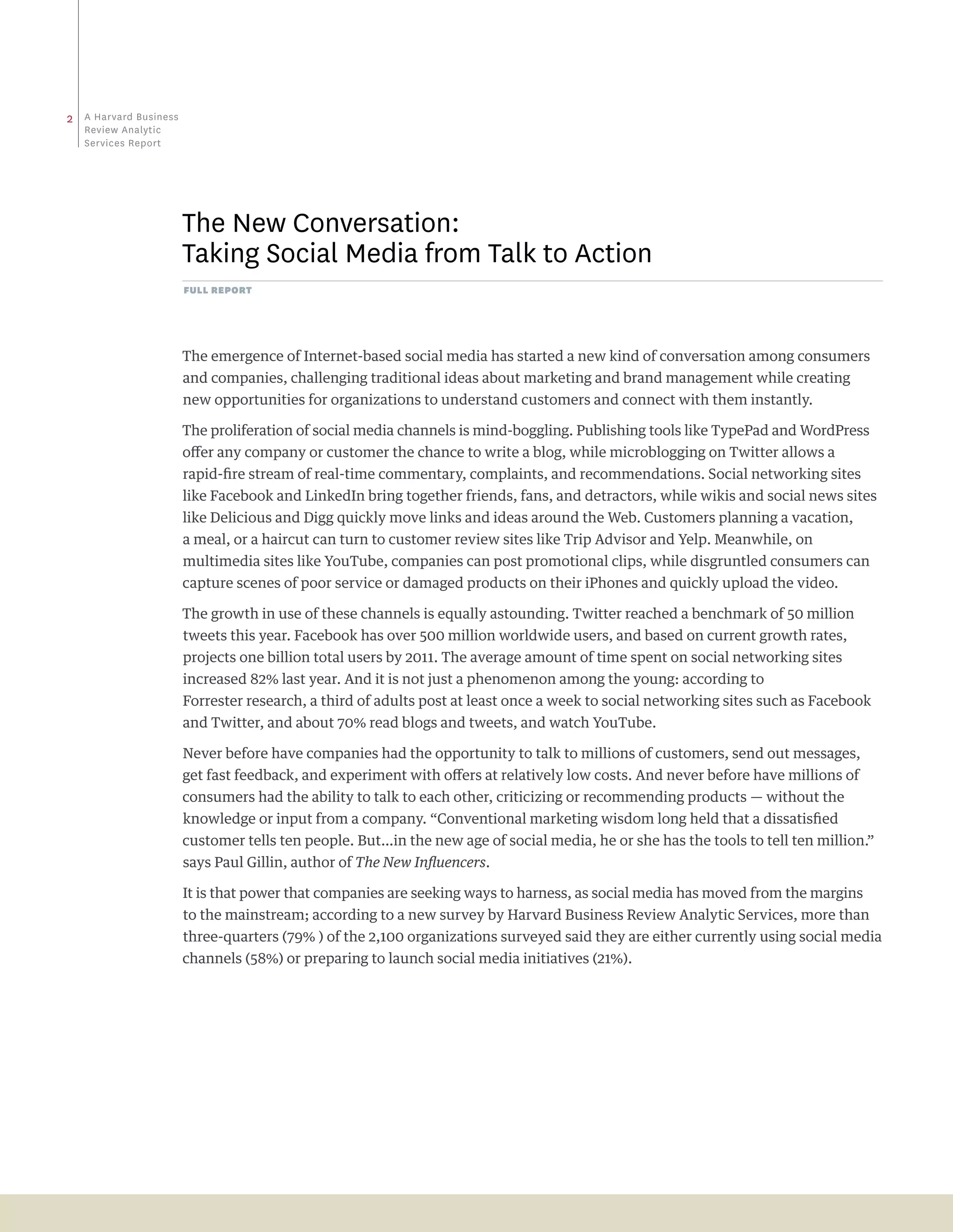 2   a Harvard business
    review analytic
    Services report




                         the New Conversation:
                         taking Social Media from talk to action
                         full report




                         The emergence of Internet-based social media has started a new kind of conversation among consumers
                         and companies, challenging traditional ideas about marketing and brand management while creating
                         new opportunities for organizations to understand customers and connect with them instantly.

                         The proliferation of social media channels is mind-boggling. Publishing tools like TypePad and WordPress
                         offer any company or customer the chance to write a blog, while microblogging on Twitter allows a
                         rapid-fire stream of real-time commentary, complaints, and recommendations. Social networking sites
                         like Facebook and LinkedIn bring together friends, fans, and detractors, while wikis and social news sites
                         like Delicious and Digg quickly move links and ideas around the Web. Customers planning a vacation,
                         a meal, or a haircut can turn to customer review sites like Trip Advisor and Yelp. Meanwhile, on
                         multimedia sites like YouTube, companies can post promotional clips, while disgruntled consumers can
                         capture scenes of poor service or damaged products on their iPhones and quickly upload the video.

                         The growth in use of these channels is equally astounding. Twitter reached a benchmark of 50 million
                         tweets this year. Facebook has over 500 million worldwide users, and based on current growth rates,
                         projects one billion total users by 2011. The average amount of time spent on social networking sites
                         increased 82% last year. And it is not just a phenomenon among the young: according to
                         Forrester research, a third of adults post at least once a week to social networking sites such as Facebook
                         and Twitter, and about 70% read blogs and tweets, and watch YouTube.

                         Never before have companies had the opportunity to talk to millions of customers, send out messages,
                         get fast feedback, and experiment with offers at relatively low costs. And never before have millions of
                         consumers had the ability to talk to each other, criticizing or recommending products — without the
                         knowledge or input from a company. “Conventional marketing wisdom long held that a dissatisfied
                         customer tells ten people. But…in the new age of social media, he or she has the tools to tell ten million.”
                         says Paul Gillin, author of The New Influencers.

                         It is that power that companies are seeking ways to harness, as social media has moved from the margins
                         to the mainstream; according to a new survey by Harvard Business Review Analytic Services, more than
                         three-quarters (79% ) of the 2,100 organizations surveyed said they are either currently using social media
                         channels (58%) or preparing to launch social media initiatives (21%).
 