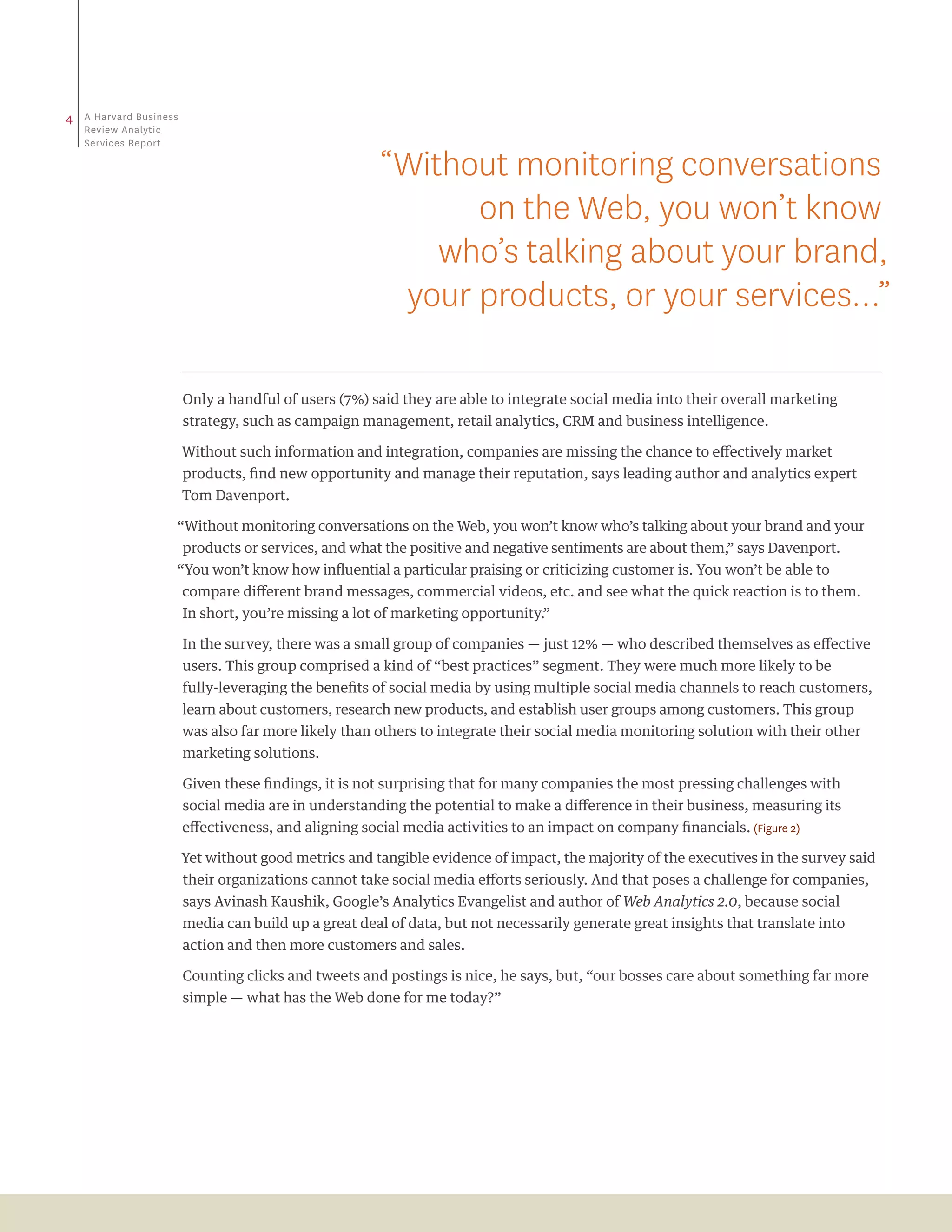 4   a Harvard business
    review analytic
    Services report

                                                        “Without monitoring conversations
                                                              on the Web, you won’t know
                                                            who’s talking about your brand,
                                                         your products, or your services…”

                         Only a handful of users (7%) said they are able to integrate social media into their overall marketing
                         strategy, such as campaign management, retail analytics, CRM and business intelligence.

                         Without such information and integration, companies are missing the chance to effectively market
                         products, find new opportunity and manage their reputation, says leading author and analytics expert
                         Tom Davenport.

                     “Without monitoring conversations on the Web, you won’t know who’s talking about your brand and your
                         products or services, and what the positive and negative sentiments are about them,” says Davenport.
                     “You won’t know how influential a particular praising or criticizing customer is. You won’t be able to
                         compare different brand messages, commercial videos, etc. and see what the quick reaction is to them.
                         In short, you’re missing a lot of marketing opportunity.”

                         In the survey, there was a small group of companies — just 12% — who described themselves as effective
                         users. This group comprised a kind of “best practices” segment. They were much more likely to be
                         fully-leveraging the benefits of social media by using multiple social media channels to reach customers,
                         learn about customers, research new products, and establish user groups among customers. This group
                         was also far more likely than others to integrate their social media monitoring solution with their other
                         marketing solutions.

                         Given these findings, it is not surprising that for many companies the most pressing challenges with
                         social media are in understanding the potential to make a difference in their business, measuring its
                         effectiveness, and aligning social media activities to an impact on company financials. (Figure 2)

                         Yet without good metrics and tangible evidence of impact, the majority of the executives in the survey said
                         their organizations cannot take social media efforts seriously. And that poses a challenge for companies,
                         says Avinash Kaushik, Google’s Analytics Evangelist and author of Web Analytics 2.0, because social
                         media can build up a great deal of data, but not necessarily generate great insights that translate into
                         action and then more customers and sales.

                         Counting clicks and tweets and postings is nice, he says, but, “our bosses care about something far more
                         simple — what has the Web done for me today?”
 