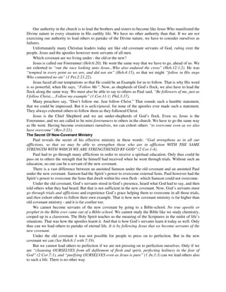 Our authority in the church is to lead the brothers and sisters to become like Jesus Who manifested the 
Divine nature in every situation in His earthly life. We have no other authority than that. If we are not 
exercising our authority to lead others to partake of the Divine nature, we have to consider ourselves as 
failures. 
Unfortunately many Christian leaders today are like old covenant servants of God, ruling over the 
people. Jesus and the apostles however were servants of all men. 
Which covenant are we living under - the old or the new? 
Jesus is called our Forerunner (Heb.6:20). He went the same way that we have to go, ahead of us. We 
are exhorted to “run the race looking unto Jesus...Who also endured the cross” (Heb.12:1,2). He was 
“tempted in every point as we are, and did not sin” (Heb.4:15), so that we might “follow in His steps 
Who committed no sin” (1 Pet.2:21,22). 
Jesus faced all our temptations so that He could be an Example for us to follow. That is why His word 
is so powerful, when He says, “Follow Me”. Now, as shepherds of God’s flock, we also have to lead the 
flock along the same way. We must also be able to say to others as Paul said, “Be followers of me, just as 
I follow Christ.....Follow my example” (1 Cor.11:1; Phil.3:17). 
Many preachers say, “Don’t follow me. Just follow Christ.” That sounds such a humble statement, 
that we could be impressed. But it is unScriptural, for none of the apostles ever made such a statement. 
They always exhorted others to follow them as they followed Christ. 
Jesus is the Chief Shepherd and we are under-shepherds of God’s flock. Even so, Jesus is the 
Forerunner, and we are called to be mini-forerunners to others in the church. We have to go the same way 
as He went. Having become overcomers ourselves, we can exhort others “to overcome even as we also 
have overcome” (Rev.3:21). 
The Secret Of New-Covenant Ministry 
Paul reveals the secret of his effective ministry in these words: “God strengthens us in all our 
afflictions, so that we may be able to strengthen those who are in affliction WITH THE SAME 
STRENGTH WITH WHICH WE ARE STRENGTHENED BY GOD” (2 Cor.1:4). 
Paul had to go through many afflictions in order to receive a spiritual education. Only thus could he 
pass on to others the strength that he himself had received when he went through trials. Without such an 
education, no one can be a servant of the new covenant. 
There is a vast difference between an anointed Samson under the old covenant and an anointed Paul 
under the new covenant. Samson had the Spirit’s power to overcome external lions. Paul however had the 
Spirit’s power to overcome the lions that dwelt within his own flesh - which Samson could not overcome. 
Under the old covenant, God’s servants stood in God’s presence, heard what God had to say, and then 
told others what they had heard. But that is not sufficient in the new covenant. Now, God’s servants must 
go through trials and afflictions and experience God’s grace helping them to overcome in all those trials, 
and then exhort others to follow their own example. That is how new covenant ministry is far higher than 
old covenant ministry - and it is far costlier too. 
We cannot become servants of the new covenant by going to a Bible-school. No true apostle or 
prophet in the Bible ever came out of a Bible-school. We cannot study the Bible like we study chemistry, 
cooped up in a classroom. The Holy Spirit teaches us the meaning of the Scriptures in the midst of life’s 
situations. That was how the apostles learnt it. And that is how God’s servants learn it today as well. Only 
thus can we lead others to partake of eternal life. It is by following Jesus that we become servants of the 
new covenant. 
Under the old covenant it was not possible for people to press on to perfection. But in the new 
covenant we can (See Heb.6:1 with 7:19). 
But we cannot lead others to perfection if we are not pressing on to perfection ourselves. Only if we 
are “cleansing OURSELVES from all defilement of flesh and spirit, perfecting holiness in the fear of 
God” (2 Cor.7:1), and “purifying OURSELVES even as Jesus is pure” (1 Jn.3:3) can we lead others also 
to such a life. There is no other way. 
 