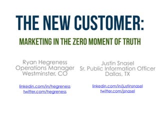 THE new customer: 
marketing in the Zero moment of truth
Ryan Hegreness 
Operations Manager 
Westminster, CO
linkedin.com/in/hegreness
twitter.com/hegreness
Justin Snasel 
Sr. Public Information Officer 
Dallas, TX
linkedin.com/in/justinsnasel
twitter.com/jsnasel
 