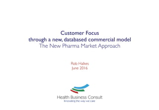Customer Focus  
through a new, databased commercial model
The New Pharma Market Approach
Rob Halkes 
June 2016 
 