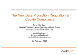 The New Data Protection Regulation &
        Cookie Compliance
        C ki C       li
                    Simon M i
                    Si    Morrissey
     Head of Technology and Commercial Data Group
            simon.morrissey@lewissilkin.com

                    Meriel Lenfestey
                 Director at Foolproof
              meriel@flow-interactive.com
                 i l@fl    i t    ti

                   23 February 2012
 