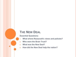 THE NEW DEAL
Essential Questions:
     What where Roosevelt’s views and policies?
1.

     Who were the Brain Trust?
2.

     What was the New Deal?
3.

     How did the New Deal help the nation?
4.
 